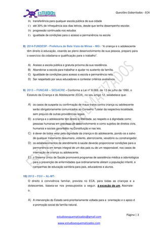 Página | 3
estudosesquematizados@gmail.com
www.estudosesquematizados.com
Questões Gabaritadas - ECA
B) transferência para qualquer escola pública de sua cidade
C) até 30% de infrequência aos dias letivos, desde que tenha desempenho escolar.
D) progressão continuada nos estudos
E) igualdade de condições para o acesso e permanência na escola
8) 2014-FUNDESP - Prefeitura de Bela Vista de Minas – MG - “A criança e o adolescente
têm direito à educação, visando ao pleno desenvolvimento de sua pessoa, preparo para
o exercício da cidadania e qualificação para o trabalho”.
A) Acesso a escola pública e gratuita próxima da sua residência.
B) Abandonar a escola para trabalhar e ajudar no sustento da família.
C) Igualdade de condições para acesso a escola e permanência nela.
D) Ser respeitado por seus educadores e contestar critérios avaliativos.
9) 2013 – FUNCAB – SESACRE - Conforme a Lei nº 8.069, de 13 de julho de 1990, o
Estatuto da Criança e do Adolescente (ECA), no seu artigo 12, estabelece que:
A) os casos de suspeita ou confirmação de maus-tratos contra criança ou adolescente
serão obrigatoriamente comunicados ao Conselho Tutelar da respectiva localidade,
sem prejuízo de outras providências legais.
B) a criança e o adolescente têm direito à liberdade, ao respeito e à dignidade como
pessoas humanas em processo de desenvolvimento e como sujeitos de direitos civis,
humanos e sociais garantidos na Constituição e nas leis.
C) é dever de todos velar pela dignidade da criança e do adolescente, pondo-os a salvo
de qualquer tratamento desumano, violento, aterrorizante, vexatório ou constrangedor.
D) os estabelecimentos de atendimento à saúde deverão proporcionar condições para a
permanência em tempo integral de um dos pais ou de um responsável, nos casos de
internação de criança ou adolescente.
E) o Sistema Único de Saúde promoverá programas de assistência médica e odontológica
para a prevenção de enfermidades que ordinariamente afetam a população infantil, e
campanhas de educação sanitária para pais, educadores e alunos.
10) 2013 – FGV – AL-MT-
O direito à convivência familiar, prevista no ECA, para todas as crianças e a
dolescentes, baseia-se nos pressupostos a seguir, à exceção de um. Assinale-
o.
A) A intervenção do Estado será prioritariamente voltada para a orientação e o apoio d
e promoção social da família natural.
 