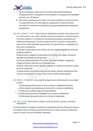 Página | 5
estudosesquematizados@gmail.com
www.estudosesquematizados.com
Questões Gabaritadas - ECA
equipe multidisciplinar, decidir de forma fundamentada pela possibilidade de
reintegração familiar o colocação em família substituta, em quaisquer das modalidades
previstas no art. 20 desta Lei.
E) toda criança ou adolescente tem direito a ser criado e educado no seio da sua família
e, excepcionalmente, em família substituta, assegurada a convivência familiar e
comunitária, em ambiente livre da presença de pessoas dependentes de substâncias
entorpecentes.
13) 2012– VUNESP – TJ-SP - Toda criança ou adolescente tem direito à Convivência Fami
liar e Comunitária, a ser criado e educado no seio da sua família e, excepcionalmente,
em família substituta, em ambiente livre da presença de pessoas dependentes de
substâncias entorpecentes. Conforme artigo 24 do ECA, a perda e a suspensão do
poder familiar serão decretadas judicialmente, nos casos previstos na legislação civil,
bem como na hipótese de
A) situação caracterizada como de vivência nas ruas e ausência absoluta de meios para
fixação de residência
B) falta de afeto e negligência caracterizada como abandono de incapaz, derivada da
dependência de substâncias entorpecentes.
C) extrema violência praticada contra os filhos, resultando fatalidade e negação da
violação dos direitos referentes à sua integridade física.
D) falta ou carência de recursos materiais, ainda que se mantenham os filhos em escolas
de ensino fundamental.
E) descumprimento injustificado dos deveres de sustento, guarda e educação dos filhos
menores e da obrigação de cumprir e fazer cumprir as determinações judiciais.
14) (SEDUC – PI) No ECA, no seu artigo 25, parágrafo único, família natural é a comunidade
formada:
a) Pelos parentes próximos com os quais a criança e o adolescente convivem.
b) Pelos parentes mais distantes que convivem com a criança e o adolescente.
c) Pelos pais ou qualquer deles e seus descendentes.
d) Pelos vizinhos que tenham afinidades com a criança e o adolescente.
e) Pelos bisavós que queiram ficar com a criança e o adolescente.
15) 2013– TJ-PR - Sobre família e filiação, nos termos do ECA, assinale a alternativa
INCORRETA.
A) Família extensa ou ampliada é aquela que se estende para além da unidade pais e filhos ou
da unidade do casal, formada por parentes próximos com os quais a criança ou adolescente
convive e mantém vínculos de afinidade e afetividade.
 
