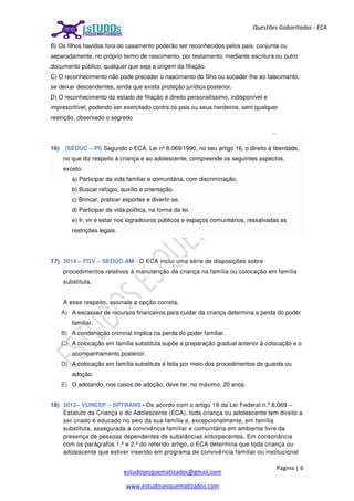 Página | 6
estudosesquematizados@gmail.com
www.estudosesquematizados.com
Questões Gabaritadas - ECA
B) Os filhos havidos fora do casamento poderão ser reconhecidos pelos pais, conjunta ou
separadamente, no próprio termo de nascimento, por testamento, mediante escritura ou outro
documento público, qualquer que seja a origem da filiação.
C) O reconhecimento não pode preceder o nascimento do filho ou suceder-lhe ao falecimento,
se deixar descendentes, ainda que exista proteção jurídica posterior.
D) O reconhecimento do estado de filiação é direito personalíssimo, indisponível e
imprescritível, podendo ser exercitado contra os pais ou seus herdeiros, sem qualquer
restrição, observado o segredo
16) (SEDUC – PI) Segundo o ECA, Lei nº 8.069/1990, no seu artigo 16, o direito à liberdade,
no que diz respeito à criança e ao adolescente, compreende os seguintes aspectos,
exceto:
a) Participar da vida familiar e comunitária, com discriminação.
b) Buscar refúgio, auxílio e orientação.
c) Brincar, praticar esportes e divertir-se.
d) Participar da vida política, na forma da lei.
e) Ir, vir e estar nos logradouros públicos e espaços comunitários, ressalvadas as
restrições legais.
17) 2014 – FGV – SEDUC-AM - O ECA inclui uma série de disposições sobre
procedimentos relativos à manutenção da criança na família ou colocação em família
substituta.
A esse respeito, assinale a opção correta.
A) A escassez de recursos financeiros para cuidar da criança determina a perda do poder
familiar.
B) A condenação criminal implica na perda do poder familiar.
C) A colocação em família substituta supõe a preparação gradual anterior à colocação e o
acompanhamento posterior.
D) A colocação em família substituta é feita por meio dos procedimentos de guarda ou
adoção.
E) O adotando, nos casos de adoção, deve ter, no máximo, 20 anos.
18) 2012– VUNESP – SPTRANS - De acordo com o artigo 19 da Lei Federal n.º 8.069 –
Estatuto da Criança e do Adolescente (ECA), toda criança ou adolescente tem direito a
ser criado e educado no seio da sua família e, excepcionalmente, em família
substituta, assegurada a convivência familiar e comunitária em ambiente livre da
presença de pessoas dependentes de substâncias entorpecentes. Em consonância
com os parágrafos 1.º e 2.º do referido artigo, o ECA determina que toda criança ou
adolescente que estiver inserido em programa de convivência familiar ou institucional
 