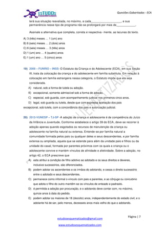Página | 7
estudosesquematizados@gmail.com
www.estudosesquematizados.com
Questões Gabaritadas - ECA
terá sua situação reavaliada, no máximo, a cada___________________, e sua
permanência nesse tipo de programa não se prolongará por mais de____________.
Assinale a alternativa que completa, correta e respectiva- mente, as lacunas do texto.
A) 3 (três) meses … 1 (um) ano
B) 6 (seis) meses … 2 (dois) anos
C) 6 (seis) meses … 3 (três) anos
D) 1 (um) ano … 4 (quatro) anos
E) 1 (um) ano … 5 (cinco) anos
19) 2009 – FUNRIO – INSS- O Estatuto da Criança e do Adolescente (ECA), em sua Seção
III, trata da colocação da criança e do adolescente em família substituta. Em relação à
colocação em família estrangeira nessa categoria, o Estatuto impõe que ela seja
considerada.
A) natural, sob a forma de tutela ou adoção.
B) excepcional, somente admissível sob a forma de adoção.
C) especial, sob guarda, com acompanhamento judicial nos primeiros cinco anos.
D) legal, sob guarda ou tutela, desde que com expressa aceitação dos pais
excepcional, sob tutela, com a concordância dos pais e autorização judicial.
20) 2012-VUNESP – TJ-SP -A adoção de criança e adolescente é de competência do Juízo
da Infância e Juventude. Conforme estabelece o artigo 39 do ECA, deve-se recorrer à
adoção apenas quando esgotados os recursos de manutenção da criança ou
adolescente na família natural ou extensa. Entende-se por família natural a
comunidade formada pelos pais ou qualquer deles e seus descendentes, e por família
extensa ou ampliada, aquela que se estende para além da unidade pais e filhos ou da
unidade do casal, formada por parentes próximos com os quais a criança ou o
adolescente convive e mantém vínculos de afinidade e afetividade. Sobre a adoção, no
artigo 42, o ECA prescreve que
A) esta atribui a condição de filho adotivo ao adotado e os seus direitos e deveres,
inclusive sucessórios, são diferenciados.
B) podem adotar os ascendentes e os irmãos do adotando, e cessa o direito sucessório
entre o adotado e seus descendentes.
C) permanece como informal o vínculo com pais e parentes, e ao cônjuge ou concubino
que adota o filho do outro mantêm-se os vínculos de enteado e padrasto.
D) é permitida a adoção por procuração, e o adotando deve contar com, no máximo,
quinze anos à data do pedido.
E) podem adotar os maiores de 18 (dezoito) anos, independentemente do estado civil, e o
adotante há de ser, pelo menos, dezesseis anos mais velho do que o adotando.
 