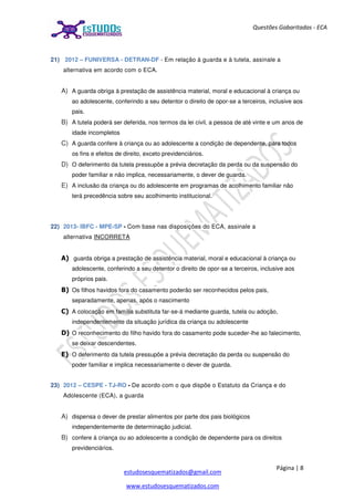 Página | 8
estudosesquematizados@gmail.com
www.estudosesquematizados.com
Questões Gabaritadas - ECA
21) 2012 – FUNIVERSA - DETRAN-DF - Em relação à guarda e à tutela, assinale a
alternativa em acordo com o ECA.
A) A guarda obriga à prestação de assistência material, moral e educacional à criança ou
ao adolescente, conferindo a seu detentor o direito de opor-se a terceiros, inclusive aos
pais.
B) A tutela poderá ser deferida, nos termos da lei civil, a pessoa de até vinte e um anos de
idade incompletos
C) A guarda confere à criança ou ao adolescente a condição de dependente, para todos
os fins e efeitos de direito, exceto previdenciários.
D) O deferimento da tutela pressupõe a prévia decretação da perda ou da suspensão do
poder familiar e não implica, necessariamente, o dever de guarda.
E) A inclusão da criança ou do adolescente em programas de acolhimento familiar não
terá precedência sobre seu acolhimento institucional.
22) 2013- IBFC - MPE-SP - Com base nas disposições do ECA, assinale a
alternativa INCORRETA
A) guarda obriga a prestação de assistência material, moral e educacional à criança ou
adolescente, conferindo a seu detentor o direito de opor-se a terceiros, inclusive aos
próprios pais.
B) Os filhos havidos fora do casamento poderão ser reconhecidos pelos pais,
separadamente, apenas, após o nascimento
C) A colocação em família substituta far-se-á mediante guarda, tutela ou adoção,
independentemente da situação jurídica da criança ou adolescente
D) O reconhecimento do filho havido fora do casamento pode suceder-lhe ao falecimento,
se deixar descendentes.
E) O deferimento da tutela pressupõe a prévia decretação da perda ou suspensão do
poder familiar e implica necessariamente o dever de guarda.
23) 2012 – CESPE - TJ-RO - De acordo com o que dispõe o Estatuto da Criança e do
Adolescente (ECA), a guarda
A) dispensa o dever de prestar alimentos por parte dos pais biológicos
independentemente de determinação judicial.
B) confere à criança ou ao adolescente a condição de dependente para os direitos
previdenciários.
 