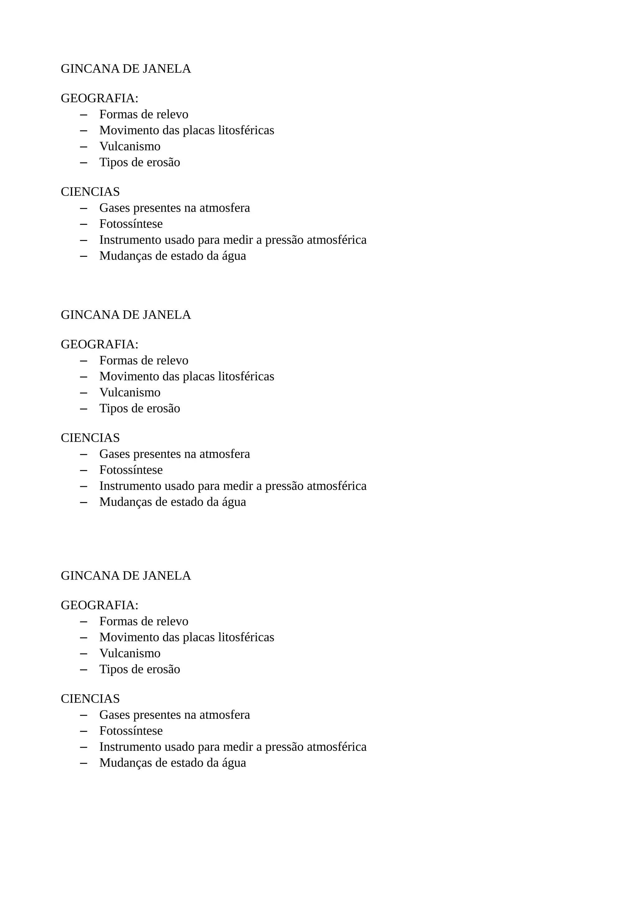 GINCANA DE JANELA

GEOGRAFIA:
  – Formas de relevo
  – Movimento das placas litosféricas
  – Vulcanismo
  – Tipos de erosão

CIENCIAS
   – Gases presentes na atmosfera
   – Fotossíntese
   – Instrumento usado para medir a pressão atmosférica
   – Mudanças de estado da água



GINCANA DE JANELA

GEOGRAFIA:
  – Formas de relevo
  – Movimento das placas litosféricas
  – Vulcanismo
  – Tipos de erosão

CIENCIAS
   – Gases presentes na atmosfera
   – Fotossíntese
   – Instrumento usado para medir a pressão atmosférica
   – Mudanças de estado da água




GINCANA DE JANELA

GEOGRAFIA:
  – Formas de relevo
  – Movimento das placas litosféricas
  – Vulcanismo
  – Tipos de erosão

CIENCIAS
   – Gases presentes na atmosfera
   – Fotossíntese
   – Instrumento usado para medir a pressão atmosférica
   – Mudanças de estado da água
 