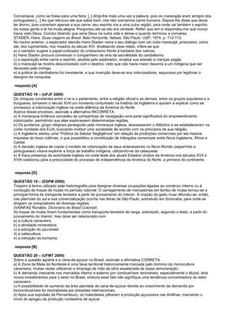 Conversava, como se fosse para uma feira. [..] dirigi-lhe mais uma vez a palavra, pois os maracajás eram amigos dos
portugueses [...] Ao que retrucou ele que sabia bem, nós não comíamos carne humana. Depois lhe disse que devia
ter ânimo, pois comeriam apenas a sua carne; seu espírito iria a uma outra região, para onde vai também o espírito
da nossa gente e lá há muita alegria. Perguntou ele se isto era verdade. Referi que sim e respondeu-me que nunca
havia visto Deus. Concluí dizendo que veria Deus na outra vida e deixei-o quando terminou a conversa.
STADEN, Hans. Duas viagens ao Brasil. Belo Horizonte: Itatiaia; São Paulo: USP, 1974, p. 112-113.
No trecho anterior, o explorador alemão Hans Staden narra o seu diálogo com um índio maracajá, prisioneiro, como
ele, dos tupinambás, nos meados do século XVI. Analisando esse relato, infere-se que
a) o narrador sugere o papel civilizador do cristianismo frente à barbárie dos nativos.
b) Hans Staden procura convencer o companheiro de sina da sacralidade do canibalismo.
c) a separação entre carne e espírito, aludida pelo explorador, sinaliza sua adesão a crenças pagãs.
d) o maracajá se mostra desconsolado com o destino, visto que não havia maior desonra a um indígena que ser
devorado pelo inimigo.
e) a prática do canibalismo foi inexistente, e sua invenção deve-se aos colonizadores, sequiosos por legitimar o
desígnio da conquista.

resposta:[A]

QUESTÃO 18 – (UFJF 2009)
Os choques constantes entre o rei e o parlamento, entre a religião oficial e as demais, entre os grupos populares e a
burguesia, tornaram o século XVII um momento conturbado na história da Inglaterra e ajudam a explicar como se
processou a colonização inglesa na costa atlântica da América do Norte.
Acerca desse processo, assinale a alternativa INCORRETA.
a) A monarquia britânica concedeu às companhias de navegação uma parte significativa do empreendimento
colonizador, permitindo que elas explorassem determinadas regiões.
b) Os puritanos, grupo religioso perseguido pela monarquia inglesa, atravessaram o Atlântico e se estabeleceram na
costa nordeste dos EUA, buscando instituir uma sociedade de acordo com os princípios de sua religião.
c) A Inglaterra adotou uma “Política da Salutar Negligência” em relação às proibições comerciais por ela mesma
impostas às treze colônias, o que possibilitou a constituição de triângulos comerciais entre Nova Inglaterra, África e
Caribe.
d) A decisão inglesa de copiar o modelo de colonização de seus antecessores no Novo Mundo (espanhóis e
portugueses) visava explorar a força de trabalho indígena, utilizando-se da catequese.
e) A fraca presença da autoridade inglesa na costa leste dos atuais Estados Unidos da América nos séculos XVII e
XVIII colaborou para a precocidade do processo de independência da América do Norte, a primeira do continente.


resposta:[D]

QUESTÃO 19 – (ESPM 2009)
Tropeiro é termo utilizado pela historiografia para designar diversas ocupações ligadas ao comércio interno ou à
condução de tropas de mulas no período colonial. O carregamento de mercadorias em lombo de mulas tornou-se a
principal forma de transporte terrestre a partir do povoamento do interior. A criação do gado muar difundiu-se, então,
nas planícies do sul e sua comercialização ocorria nas feiras de São Paulo, sobretudo em Sorocaba, para onde se
dirigiam os compradores de diversas regiões.
(VAINFAS Ronaldo. Dicionário do Brasil Colonial)
As tropas de mulas foram fundamentais como transporte terrestre de carga, sobretudo, segundo o texto, a partir do
povoamento do interior. Isso deve ser relacionado com
a) a cultura canavieira.
b) a atividade mineradora.
c) a extração do pau-brasil.
d) a cafeicultura.
e) a extração da borracha.

resposta:[B]

QUESTÃO 20 – (UFMT 2009)
Sobre a questão agrária e a cana-de-açúcar no Brasil, assinale a afirmativa CORRETA.
a) A Zona da Mata do Nordeste é uma faixa territorial historicamente marcada pelo domínio da monocultura
canavieira, muitas vezes utilizando o emprego de mão de obra assalariada de baixa remuneração.
b) A demanda crescente nos mercados interno e externo por combustíveis renováveis, especialmente o álcool, atrai
novos investimentos para o setor no Brasil, embora esse fato não signifique uma tendência concentradora do setor
canavieiro.
c) A possibilidade de aumento da área plantada de cana-de-açúcar devida ao crescimento da demanda por
biocombustíveis foi neutralizada por pressões internacionais.
d) Após sua expulsão de Pernambuco, os holandeses pilharam a produção açucareira nas Antilhas, marcando o
início do apogeu da produção nordestina de açúcar.
 