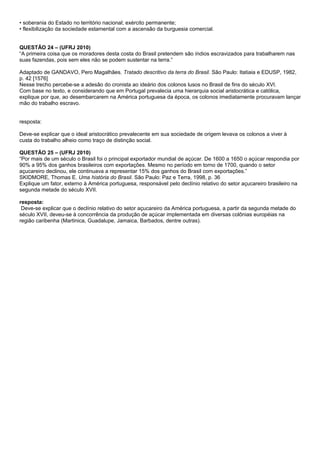 • soberania do Estado no território nacional; exército permanente;
• flexibilização da sociedade estamental com a ascensão da burguesia comercial.


QUESTÃO 24 – (UFRJ 2010)
“A primeira coisa que os moradores desta costa do Brasil pretendem são índios escravizados para trabalharem nas
suas fazendas, pois sem eles não se podem sustentar na terra.”

Adaptado de GANDAVO, Pero Magalhães. Tratado descritivo da terra do Brasil. São Paulo: Itatiaia e EDUSP, 1982,
p. 42 [1576]
Nesse trecho percebe-se a adesão do cronista ao ideário dos colonos lusos no Brasil de fins do século XVI.
Com base no texto, e considerando que em Portugal prevalecia uma hierarquia social aristocrática e católica,
explique por que, ao desembarcarem na América portuguesa da época, os colonos imediatamente procuravam lançar
mão do trabalho escravo.


resposta:

Deve-se explicar que o ideal aristocrático prevalecente em sua sociedade de origem levava os colonos a viver à
custa do trabalho alheio como traço de distinção social.

QUESTÃO 25 – (UFRJ 2010)
“Por mais de um século o Brasil foi o principal exportador mundial de açúcar. De 1600 a 1650 o açúcar respondia por
90% a 95% dos ganhos brasileiros com exportações. Mesmo no período em torno de 1700, quando o setor
açucareiro declinou, ele continuava a representar 15% dos ganhos do Brasil com exportações.”
SKIDMORE, Thomas E. Uma história do Brasil. São Paulo: Paz e Terra, 1998, p. 36
Explique um fator, externo à América portuguesa, responsável pelo declínio relativo do setor açucareiro brasileiro na
segunda metade do século XVII.

resposta:
 Deve-se explicar que o declínio relativo do setor açucareiro da América portuguesa, a partir da segunda metade do
século XVII, deveu-se à concorrência da produção de açúcar implementada em diversas colônias européias na
região caribenha (Martinica, Guadalupe, Jamaica, Barbados, dentre outras).
 