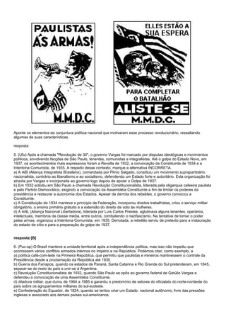 Aponte os elementos da conjuntura política nacional que motivaram esse processo revolucionário, ressaltando
algumas de suas características.

resposta:

5. (Ufu) Após a chamada "Revolução de 30", o governo Vargas foi marcado por disputas ideológicas e movimentos
políticos, envolvendo facções de São Paulo, tenentes, comunistas e integralistas. Até o golpe do Estado Novo, em
1937, os acontecimentos mais expressivos foram a Revolta de 1932, a convocação da Constituinte de 1934 e a
Intentona Comunista, de 1935. A respeito desse contexto, marque a alternativa INCORRETA.
a) A AIB (Aliança Integralista Brasileira), comandada por Plínio Salgado, constituiu um movimento suprapartidário
nacionalista, contrário ao liberalismo e ao socialismo, defendendo um Estado forte e autoritário. Esta organização foi
atraída por Vargas e incorporada ao governo logo depois de apoiar o Golpe de 1937.
b) Em 1932 eclodiu em São Paulo a chamada Revolução Constitucionalista, liderada pela oligarquia cafeeira paulista
e pelo Partido Democrático, exigindo a convocação da Assembléia Constituinte a fim de limitar os poderes da
presidência e restaurar a autonomia dos Estados. Apesar da derrota dos rebeldes, o governo convocou a
Constituinte.
c) A Constituição de 1934 manteve o princípio da Federação, incorporou direitos trabalhistas, criou o serviço militar
obrigatório, o ensino primário gratuito e a extensão do direito de voto às mulheres.
d) A ANL (Aliança Nacional Libertadora), liderada por Luís Carlos Prestes, aglutinava alguns tenentes, operários,
intelectuais, membros da classe média, entre outros, combatendo o nazifascismo. Na tentativa de tomar o poder
pelas armas, organizou a Intentona Comunista, em 1935. Derrotada, a rebelião serviu de pretexto para a instauração
do estado de sítio e para a preparação do golpe de 1937.


resposta:[B]

6. (Puc-sp) O Brasil manteve a unidade territorial após a independência política, mas isso não impediu que
ocorressem vários conflitos armados internos no Império e na República. Podemos citar, como exemplo, a
a) política café-com-leite na Primeira República, que permitiu que paulistas e mineiros mantivessem o controle da
Presidência desde a proclamação da República até 1930.
b) Guerra dos Farrapos, quando os estados de Paraná, Santa Catarina e Rio Grande do Sul pretenderam, em 1845,
separar-se do resto do país e unir-se à Argentina.
c) Revolução Constitucionalista de 1932, quando São Paulo se opôs ao governo federal de Getúlio Vargas e
defendeu a convocação de uma Assembléia Constituinte.
d) ditadura militar, que durou de 1964 a 1985 e garantiu o predomínio de setores do oficialato do norte-nordeste do
país sobre os agrupamentos militares do sul-sudeste.
e) Confederação do Equador, de 1824, quando se tentou criar um Estado, nacional autônomo, livre das pressões
inglesas e associado aos demais países sul-americanos.
 