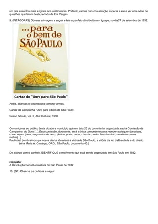 um dos assuntos mais exigidos nos vestibulares. Portanto, vamos dar uma atenção especial a ele e ver uma série de
questões que falam deste período da Era Vargas.

9. (PITÁGORAS) Observe a imagem a seguir e leia o panfleto distribuído em Iguape, no dia 27 de setembro de 1932.




Anéis, alianças e colares para comprar armas.

Cartaz da Campanha “Ouro para o bem de São Paulo”

Nosso Século, vol. 5, Abril Cultural, 1980



Comunica-se ao público desta cidade e município que em data 25 do corrente foi organizada aqui a Comissão da
Campanha do Ouro [...]. Esta comissão, doravante, será a única competente para receber quaisquer donativos,
como sejam: jóias, fragmentos de ouro, platina, prata, cobre, chumbo, latão, ferro fundido, moedas e outros
metais[...].
Paulistas! Lembrai-vos que vossa oferta abreviará a vitória de São Paulo, a vitória da lei, da liberdade e do direito.
         (Ana Maria A. Camargo, ORG., São Paulo, documento 45.)


De acordo com o panfleto, IDENTIFIQUE o movimento que está sendo organizado em São Paulo em 1932.


resposta:
A Revolução Constitucionalista de São Paulo de 1932.

10. (G1) Observe os cartazes a seguir.
 