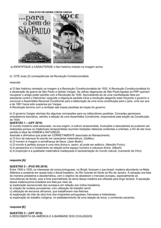 a) IDENTIFIQUE e CARACTERIZE o fato histórico tratado na imagem acima.


b) CITE duas (2) conseqüências da Revolução Constitucionalista

resposta:

a) O fato histórico retratado na imagem é a Revolução Constitucionalista de 1932. A Revolução Constitucionalista foi
a declaração de guerra de São Paulo a Getúlio Vargas. As velhas oligarquias de São Paulo ligadas ao PRP queriam
recuperar o antigo poder perdido com a Revolução de 1930. Aproveitando-se de uma manifestação feita por
estudante contra o interventor varguista a oligarquia paulista inicia a revolução alegando estar forçando o governo a
convocar a Assembléia Nacional Constituinte para a elaboração de uma nova constituição para o país, uma vez que
a de 1891 havia sido suspensa por Vargas.
A Revolução termina com a rendição das tropas paulistas às tropas do governo.

b) O governo Vargas vitorioso fez algumas concessões para os cafeicultores paulistas. Concedeu generosos
empréstimos bancários, admitiu a eleição de uma Assembléia Constituinte, responsável pela edição da Constituição
de 1934.
QUESTÃO 1 – (UFF 2010)
O mundo moderno está associado, na sua origem, à cultura renascentista. Invenções e descobertas só puderam ser
realizadas porque os intelectuais renascentistas reuniram tradições clássicas ocidentais e orientais, a fim de dar novo
sentido à ideia de HOMEM e NATUREZA.
Assinale a afirmativa que pode ser CORRETAMENTE associada ao Renascimento.
a) O livro da natureza foi escrito em caracteres matemáticos. (Galileu)
b) O homem é imagem e semelhança de Deus. (Jean Bodin)
c) O mundo é perfeito porque é uma obra divina e, assim, só pode ser esférico. (Marsílio Ficino)
d) A perspectiva é o fundamento da relação entre espaço humano e natureza divina. (Alberti)
e) A proporção é a qualidade matemática inadequada à representação do mundo natural. (Leonardo da Vinci)


resposta:[A]

QUESTÃO 2 – (PUC-RS 2010)
Entre 1500 e 1530, os interesses da coroa portuguesa, no Brasil, focavam o pau-brasil, madeira abundante na Mata
Atlântica e existente em quase todo o litoral brasileiro, do Rio Grande do Norte ao Rio de Janeiro. A extração era feita
de maneira predatória e assistemática, com o objetivo de abastecer o mercado europeu, especialmente as
manufaturas de tecido, pois a tinta avermelhada da seiva dessa madeira era utilizada para tingir tecidos. A aquisição
dessa matéria-prima brasileira era feita por meio da
a) exploração escravocrata dos europeus em relação aos índios brasileiros.
b) criação de núcleos povoadores, com utilização de trabalho servil.
c) utilização de escravos africanos, que trabalhavam nas feitorias.
d) exploração da mão de obra livre dos imigrantes portugueses, franceses e holandeses.
e) exploração do trabalho indígena, no estabelecimento de uma relação de troca, o conhecido escambo.


resposta:[E]

QUESTÃO 3 – (UFF 2010)
A DESCOBERTA DA AMÉRICA E A BARBÁRIE DOS CIVILIZADOS
 