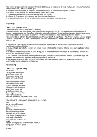 Para promover o povoamento e desenvolvimento do Brasil, o rei português D. João instituiu, em 1534, as Capitanias
Hereditárias. É INCORRETO afirmar que
a) todos os donatários eram da pequena nobreza, burocratas ou comerciantes ligados à Coroa.
b) as terras foram divididas em linhas paralelas à linha do Equador.
c) todas as capitanias responderam aos anseios de sua criação.
d) a Carta de Doação era o documento que dava a posse das terras.
e) os donatários tinham o direito de administrar, exercer a justiça e doar sesmarias.


resposta:[C]

QUESTÃO 6 – (UEMG 2010)
Leia atentamente o trecho selecionado, a seguir:
“... decadência em que se [achava] o povo das Minas, vexação em que se [via] causada da multidão de negros
fugidos e aquilombados que [havia] em todas elas, de que [resultavam] os extraordinários casos que continuamente
[estavam] sucedendo nos cruéis assassínios e roubos violentos que a cada instante [estavam] fazendo...”
Representação da Câmara de Vila Rica ao Rei de Portugal de 31 de agosto de 1743. Arquivo Público Mineiro. Seção
Colonial. Códice CMOP 49 fl.81. Citada no livro Vassalos Rebeldes, de Carla M.J.Anastasia, Belo Horizonte: C/Arte,
1998. p.130

O aumento da violência nos sertões mineiros, durante o século XVIII, a que se refere o fragmento acima, é
considerado resultado histórico
a) da substituição do trabalho escravo em Minas Gerais pelo trabalho imigrante italiano, após a proibição do tráfico
negreiro.
b) do declínio da comercialização da cana-de-açúcar no território mineiro, em virtude da concorrência do produto
oriundo das Antilhas Holandesas.
c) das crises de fome e abastecimento provocadas pela corrida do ouro ao território mineiro, constantes fugas de
escravos e o aumento da cobrança de impostos sobre os alimentos.
d) dos abusos cometidos pelos jagunços contratados pelos senhores de engenhos, para matar os negros
reconhecidos como assassinos profissionais.

resposta:[C]

QUESTÃO 7 – (UFRR 2008)
REI ZUMBI
Lá na terra dos Palmares
Vive Zumbi, nosso rei
É um negro belo e forte
Como um deus africano
[...]
Palmares não tem senzala
Palmares não tem feitor
Eu não quero ser escravo
Não quero mais ter senhor
Viva Zumbi, nosso rei
Viva Zumbi, nosso pai
Quem foge da escravidão
Para Palmares se vai
SANTOS MORAES, peça Rei Zumbi, 1965.

CEM ANOS DE LIBERDADE, REALIDADE OU ILUSÃO
Será...
que já raiou a liberdade
ou foi tudo ilusão
Será...
que a lei Áurea tão sonhada
há tanto tempo assinada
não foi o fim da escravidão.
Hoje dentro da REALIDADE
onde está a liberdade
onde está que ninguém viu.
Moço
Não se esqueça que o negro também construiu
as riquezas do nosso Brasil.
[...]
Sonhei...
 