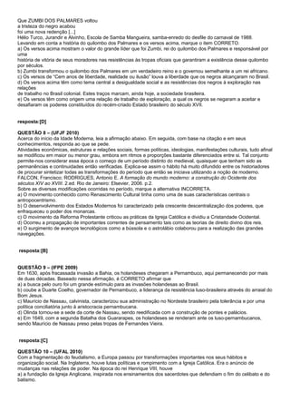 Que ZUMBI DOS PALMARES voltou
a tristeza do negro acabou
foi uma nova redenção [...]
Hélio Turco, Jurandir e Alvinho, Escola de Samba Mangueira, samba-enredo do desfile do carnaval de 1988.
Levando em conta a história do quilombo dos Palmares e os versos acima, marque o item CORRETO.
a) Os versos acima mostram o valor do grande líder que foi Zumbi, rei do quilombo dos Palmares e responsável por
uma
história de vitória de seus moradores nas resistências às tropas oficiais que garantiram a existência desse quilombo
por séculos.
b) Zumbi transformou o quilombo dos Palmares em um verdadeiro reino e o governou semelhante a um rei africano.
c) Os versos de “Cem anos de liberdade, realidade ou ilusão” louva a liberdade que os negros alcançaram no Brasil.
d) Os versos acima têm como tema central a desigualdade social e as resistências dos negros à exploração nas
relações
de trabalho no Brasil colonial. Estes traços marcam, ainda hoje, a sociedade brasileira.
e) Os versos têm como origem uma relação de trabalho de exploração, a qual os negros se negaram a aceitar e
desafiaram os poderes constituídos do recém-criado Estado brasileiro do século XVII.


resposta:[D]

QUESTÃO 8 – (UFJF 2010)
Acerca do início da Idade Moderna, leia a afirmação abaixo. Em seguida, com base na citação e em seus
conhecimentos, responda ao que se pede.
Atividades econômicas, estruturas e relações sociais, formas políticas, ideologias, manifestações culturais, tudo afinal
se modificou em maior ou menor grau, embora em ritmos e proporções bastante diferenciados entre si. Tal conjunto
permite-nos considerar essa época o começo de um período distinto do medieval, quaisquer que tenham sido as
permanências e continuidades então verificadas. Explica-se assim o hábito há muito difundido entre os historiadores
de procurar sintetizar todas as transformações do período que então se iniciava utilizando a noção de moderno.
FALCON, Francisco; RODRIGUES, Antonio E. A formação do mundo moderno: a construção do Ocidente dos
séculos XIV ao XVIII. 2.ed. Rio de Janeiro: Elsevier, 2006. p.2.
Sobre as diversas modificações ocorridas no período, marque a alternativa INCORRETA.
a) O movimento conhecido como Renascimento Cultural tinha como uma de suas características centrais o
antropocentrismo.
b) O desenvolvimento dos Estados Modernos foi caracterizado pela crescente descentralização dos poderes, que
enfraqueceu o poder dos monarcas.
c) O movimento da Reforma Protestante criticou as práticas da Igreja Católica e dividiu a Cristandade Ocidental.
d) Ocorreu a propagação de importantes correntes de pensamento tais como as teorias de direito divino dos reis.
e) O surgimento de avanços tecnológicos como a bússola e o astrolábio colaborou para a realização das grandes
navegações.


resposta:[B]


QUESTÃO 9 – (IFPE 2009)
Em 1630, após fracassada invasão a Bahia, os holandeses chegaram a Pernambuco, aqui permanecendo por mais
de duas décadas. Baseado nessa afirmação, é CORRETO afirmar que
a) a busca pelo ouro foi um grande estímulo para as invasões holandesas ao Brasil.
b) coube a Duarte Coelho, governador de Pernambuco, a liderança da resistência luso-brasileira através do arraial do
Bom Jesus.
c) Maurício de Nassau, calvinista, caracterizou sua administração no Nordeste brasileiro pela tolerância e por uma
política conciliatória junto à aristocracia pernambucana.
d) Olinda tornou-se a sede da corte de Nassau, sendo reedificada com a construção de pontes e palácios.
e) Em 1649, com a segunda Batalha dos Guararapes, os holandeses se renderam ante os luso-pernambucanos,
sendo Maurício de Nassau preso pelas tropas de Fernandes Vieira.


resposta:[C]

QUESTÃO 10 – (UFAL 2010)
Com a fragmentação do feudalismo, a Europa passou por transformações importantes nos seus hábitos e
organização social. Na Inglaterra, houve lutas políticas e rompimento com a Igreja Católica. Era o anúncio de
mudanças nas relações de poder. Na época do rei Henrique VIII, houve
a) a fundação da Igreja Anglicana, inspirada nos ensinamentos dos sacerdotes que defendiam o fim do celibato e do
batismo.
 