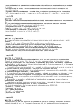b) o fim da interferência da Igreja Católica no governo inglês, com a centralização maior da administração nas mãos
do monarca.
c) a queda do poder da nobreza e mudanças na economia, com adoção, para o comércio, das soluções dos
economistas clássicos.
d) as viagens marítimas para a América, a expansão militar da Inglaterra e uma descentralização administrativa.
e) o fim do sistema parlamentarista e a adoção do mercantilismo, condenando a escravidão e o livre comércio.

resposta:[B]

QUESTÃO 11 – (UFAL 2009)
A descoberta das minas de ouro trouxe euforia para os portugueses. Realizava-se um sonho de há muito perseguido.
Não
só o ouro como também o diamante deram fôlego à exploração de Portugal. Com relação aos diamantes
a) o Brasil no século XVIII chegou a ser o maior produtor do mundo.
b) o esquema de exportação foi importante até o século XX.
c) a política portuguesa trouxe a valorização internacional do produto.
d) o seu rendimento foi maior do que o da cana-de-açúcar.
e) a sua descoberta se deu apenas no início do século XIX.


resposta:[A]

QUESTÃO 12 – (Uncisal 2010)
Na transição do feudalismo para o capitalismo, cresceu uma economia que tendia cada vez mais para o caráter
comercial
e urbano. Na esfera social, política e cultural desse cenário, houve, respectivamente,
a) ascensão da burguesia; formação das monarquias nacionais; visão antropocêntrica de mundo.
b) projeção dos camponeses; dissolução das monarquias liberais; visão idealista de mundo.
c) enfraquecimento da burguesia; formação das repúblicas nacionalistas; visão holística de mundo.
d) projeção da nobreza; dissolução das monarquias nacionais; visão teocêntrica de mundo.
e) ascensão do clero; formação das monarquias teocráticas; visão dualista de mundo.


resposta:[A]

QUESTÃO 13 – (FURG 2010)
No processo de transição entre a Idade Média e a Moderna houve uma lenta transformação das mentalidades.
Enquanto no medievo os homens viviam dentro de uma ordem social estamentária, na modernidade o privado
passou a ser valorizado. Essa nova forma de pensar foi representada pela busca dos bens materiais, caracterizada
na Idade Moderna por dois fenômenos históricos, o primeiro chamado de Mercantilismo e o segundo de Navegações.
Sobre estes, considere as afirmativas:
I – O mercantilismo foi um movimento voltado para a aquisição de metais, com o objetivo de aumentar as reservas de
riquezas das monarquias, apoiado pela Igreja e direcionado para conquistar a Terra Santa.
II – As navegações marítimas não tiveram como motivador apenas os interesses comerciais, mas, também, o desejo
de conhecer o maravilhoso, o fantasioso e o desconhecido.
III – O mercantilismo foi uma teoria econômica que privilegiava a aquisição da mercadoria, mas desprezava o metal.
IV – Os Estados mercantilistas investiram nas navegações como forma de ampliar territórios, de buscar metais
preciosos e de explorar as novas colônias como mercados fornecedores de matéria-prima e ao mesmo tempo como
consumidores.
V – O que auxiliou os navegadores da Idade Moderna foi a abundância de mapas, que contava muito com a
contribuição dos mapas antigos.
VI – As práticas mercantilistas tiveram como principais características a intervenção do Estado na economia e a
regulamentação dos investimentos públicos, de forma a acumular capital.
Leia atentamente e assinale a alternativa que apresenta todas as afirmativas CORRETAS.
a) Somente a I e a V estão corretas.
b) Apenas a VI está correta.
c) A I, a III e a V estão corretas.
d) A II, a IV e a VI estão corretas.
e) Apenas a I está correta.


resposta:[D]

QUESTÃO 14 – (UEA 2010)
A experiência nos faz viver sem engano das abusões e fábulas que alguns dos antigos cosmógrafos escreveram
acerca da descrição da terra e do mar os quais disseram que toda terra que jaz debaixo do círculo equinocial
 