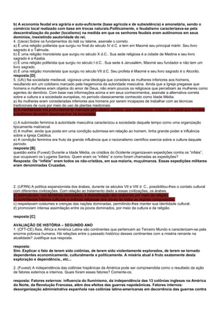 b) A economia feudal era agrária e auto-suficiente (base agrícola e de subsistência) e amonetária, sendo o
comércio local realizado com base em trocas naturais.Politicamente, o feudalismo caracterizava-se pela
descentralização do poder (localismo) na medida em que os senhores feudais eram autônomos em seus
domínios, inexistindo aautoridade do rei.
4. (Uece) Sobre os fundamentos do Islã ou Islame, assinale o correto.
a) É uma religião politeísta que surgiu no final do século IV d.C. e tem em Maomé seu principal mártir. Seu livro
sagrado é o Talmude.
b) É uma religião monoteísta que surgiu no século X d.C.. Sua sede religiosa é a cidade de Medina e seu livro
sagrado é a Kaaba.
c) É uma religião politeísta que surgiu no século I d.C.. Sua sede é Jerusalém, Maomé seu fundador e não tem um
livro sagrado.
d) É uma religião monoteísta que surgiu no século VII d.C. Seu profeta é Maomé e seu livro sagrado é o Alcorão.
resposta:[D]
5. (Ufc) Na sociedade medieval, vigorava uma ideologia que considera as mulheres inferiores aos homens,
resultando em um cotidiano marcado pela hegemonia da autoridade masculina. Ainda que a Igreja pregasse que
homens e mulheres eram objetos do amor de Deus, não eram poucos os religiosos que percebiam as mulheres como
agentes do demônio. Com base nas informações acima e em seus conhecimentos, assinale a alternativa correta
sobre a cultura e a sociedade européias, no período classicamente conhecido como Idade Média.
a) As mulheres eram consideradas inferiores aos homens por serem incapazes de trabalhar com as técnicas
tradicionais de cura por meio do uso de plantas medicinais.
b) A mentalidade era profundamente marcada pelo ideário católico, que preconizava, inclusive, o papel que homens
e mulheres deveriam desempenhar na sociedade.

c) A submissão feminina à autoridade masculina caracterizou a sociedade daquele tempo como uma organização
tipicamente matriarcal.
d) A mulher, ainda que posta em uma condição submissa em relação ao homem, tinha grande poder e influência
sobre a Igreja Católica.
e) A condição feminina era fruto da grande influência que o racionalismo científico exercia sobre a cultura daquele
período.
resposta:[B]
questão extra (Fuvest) Durante a Idade Média, os cristãos do Ocidente organizavam expedições contra os “infiéis”,
que ocupavam os Lugares Santos. Quem eram os “infiéis” e como foram chamadas as expedições?
Resposta: Os “infiéis” eram todos os não-cristãos, em sua maioria, muçulmanos. Essas expedições militares
eram denominadas Cruzadas.




2. (UFRN) A política expansionista dos árabes, durante os séculos VII e VIII d. C., possibilitou-lhes o contato cultural
com diferentes civilizações. Com relação ao tratamento dado a essas civilizações, os árabes.
a) estimulavam, nos territórios dominados, a diversificação dos costumes por meio da religião.
b) controlavam hábitos culturais e práticas religiosas dos povos de todas as regiões conquistadas.
c) respeitavam costumes e crenças das nações dominadas, permitindo-lhes manter sua identidade cultural.
d) promoviam intensa assimilação entre os povos dominados, por meio da cultura e da religião.

resposta:[C]

AVALIAÇÃO DE HISTÓRIA – SEGUNDO ANO
1. (CFT-CE) Ásia, África e América Latina são continentes que pertencem ao Terceiro Mundo e caracterizam-se pela
enorme pobreza humana. Há relações entre o passado histórico desses continentes com a miséria reinante na
atualidade? Justifique sua resposta.

resposta:
Sim. Explicar o fato de terem sido colônias, de terem sido violentamente explorados, de terem se tornado
dependentes economicamente, culturalmente e politicamente. A miséria atual é fruto exatamente desta
exploração e dependência., etc...

2. (Fuvest) A independência das colônias hispânicas da América pode ser compreendida como o resultado da ação
de fatores externos e internos. Quais foram esses fatores? Comente-os.

resposta: Fatores externos: influencia do Iluminismo, da independência das 13 colônias inglesas na América
do Norte, da Revolução Francesa, além dos efeitos das guerras napoleônicas. Fatores internos:
desorganização administrativa espanhola nas colônias latino-americanas em decorrência das guerras contra
 