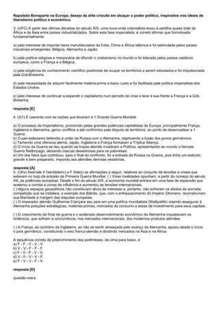 Napoleão Bonaparte na Europa, desejo da elite crioulla em alcaçar o poder político, inspirados nos ideais de
liberalismo político e econômico.

3. (UFC) A partir das últimas décadas do século XIX, uma nova onda colonialista levou à partilha quase total da
África e da Ásia entre países industrializados. Sobre esta fase imperialista, é correto afirmar que foimotivada
fundamentalmente:

a) pelo interesse de importar bens manufaturados da Índia, China e África islâmica e foi estimulada pelos países
industriais emergentes: Bélgica, Alemanha e Japão.

b) pela política religiosa e missionária de difundir o cristianismo no mundo e foi liderada pelos países católicos
europeus, como a França e a Bélgica.

c) pela exigência do conhecimento científico positivista de ocupar os territórios a serem estudados e foi impulsionada
pela Grã-Bretanha.

d) pela necessidade de adquirir facilmente matéria-prima a baixo custo e foi facilitada pela política imperialista dos
Estados Unidos.

e) pelo interesse de continuar a expandir o capitalismo num período de crise e teve à sua frente a França e a Grã-
Bretanha.

resposta:[E]

4. (G1) É coerente com as razões que levaram à 1 Grande Guerra Mundial:

a) O processo de Imperialismo, promovido pelas grandes potências capitalistas da Europa, principalmente França,
Inglaterra e Alemanha, gerou conflitos e até confrontos pela disputa de territórios, ao ponto de desencadear a 1
Guerra.
b) O pan-eslavismo defendia a união da Rússia com a Alemanha, objetivando a fusão dos povos germânicos.
c) Temendo uma ofensiva alemã, Japão, Inglaterra e França formaram a Tríplice Aliança.
d) O início da Guerra se deu quando as tropas alemãs invadiram a Polônia, apresentando ao mundo a famosa
Guerra Relâmpago, deixando marcas desastrosas para os poloneses.
e) Um dos fatos que contribuiu, para o final do confronto, foi a entrada da Rússia na Guerra, pois tinha um exército
grande e bem preparado, impondo aos alemães derrotas vexatórias.

resposta:[A]
5. (Ufrs) Assinale V (verdadeiro) e F (falso) as afirmações a seguir, relativas ao conjunto de tensões e crises que
estavam no bojo da eclosão da Primeira Guerra Mundial. ( ) Vivas rivalidades opunham, a partir do começo do século
XX, as potências européias. Desde o fim do século XIX, a economia mundial entrara em uma fase de expansão que
acelerou a corrida a zonas de influência e aumentou as tensões internacionais.
( ) Alguns espaços geopolíticos não constituíam alvos de interesse e, portanto, não sofreram os efeitos da acirrada
competição que se instalara, a exemplo dos Bálcãs, que, com o enfraquecimento do Império Otomano, reconstruíram
sua liberdade à margem das disputas europeias.
( ) O imperador alemão Guilherme II lançara seu país em uma política mundialista {Weltpolitik) visando assegurar à
Alemanha posições estratégicas, matérias-primas, mercados de consumo e áreas de investimento para seus capitais.

( ) O crescimento da frota de guerra e o acelerado desenvolvimento econômico da Alemanha inquietavam os
britânicos, que sofriam a concorrência, nos mercados internacionais, dos modernos produtos alemães.

( ) A França, ao contrário da Inglaterra, ao não se sentir ameaçada pelo avanço da Alemanha, apoiou desde o início
o país germânico, constituindo o eixo franco-alemão e dividindo mercados na Ásia e na África.

A sequência correta de preenchimento dos parênteses, de cima para baixo, é
a) F - F - V - V - V.
b) V - V - F - F - F.
c) F - V - F - V - V.
d) V - F - V - V - F.
e) F - V - V - F - V.

resposta:[D]

questão extra
 