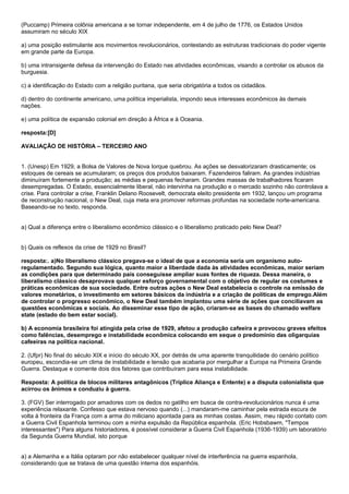 (Puccamp) Primeira colônia americana a se tornar independente, em 4 de julho de 1776, os Estados Unidos
assumiram no século XIX

a) uma posição estimulante aos movimentos revolucionários, contestando as estruturas tradicionais do poder vigente
em grande parte da Europa.

b) uma intransigente defesa da intervenção do Estado nas atividades econômicas, visando a controlar os abusos da
burguesia.

c) a identificação do Estado com a religião puritana, que seria obrigatória a todos os cidadãos.

d) dentro do continente americano, uma política imperialista, impondo seus interesses econômicos às demais
nações.

e) uma política de expansão colonial em direção à África e à Oceania.

resposta:[D]

AVALIAÇÃO DE HISTÓRIA – TERCEIRO ANO


1. (Unesp) Em 1929, a Bolsa de Valores de Nova Iorque quebrou. As ações se desvalorizaram drasticamente; os
estoques de cereais se acumularam; os preços dos produtos baixaram. Fazendeiros faliram. As grandes indústrias
diminuíram fortemente a produção; as médias e pequenas fecharam. Grandes massas de trabalhadores ficaram
desempregadas. O Estado, essencialmente liberal, não intervinha na produção e o mercado sozinho não controlava a
crise. Para controlar a crise, Franklin Delano Roosevelt, democrata eleito presidente em 1932, lançou um programa
de reconstrução nacional, o New Deal, cuja meta era promover reformas profundas na sociedade norte-americana.
Baseando-se no texto, responda.


a) Qual a diferença entre o liberalismo econômico clássico e o liberalismo praticado pelo New Deal?


b) Quais os reflexos da crise de 1929 no Brasil?

resposta:. a)No liberalismo clássico pregava-se o ideal de que a economia seria um organismo auto-
regulamentado. Segundo sua lógica, quanto maior a liberdade dada às atividades econômicas, maior seriam
as condições para que determinado país conseguisse ampliar suas fontes de riqueza. Dessa maneira, o
liberalismo clássico desaprovava qualquer esforço governamental com o objetivo de regular os costumes e
práticas econômicas de sua sociedade. Entre outras ações o New Deal estabelecia o controle na emissão de
valores monetários, o investimento em setores básicos da indústria e a criação de políticas de emprego.Além
de controlar o progresso econômico, o New Deal também implantou uma série de ações que conciliavam as
questões econômicas e sociais. Ao disseminar esse tipo de ação, criaram-se as bases do chamado welfare
state (estado do bem estar social).

b) A economia brasileira foi atingida pela crise de 1929, afetou a produção cafeeira e provocou graves efeitos
como falências, desemprego e instabilidade econômica colocando em xeque o predomínio das oligarquias
cafeeiras na política nacional.

2. (Ufpr) No final do século XIX e início do século XX, por detrás de uma aparente tranquilidade do cenário político
europeu, escondia-se um clima de instabilidade e tensão que acabaria por mergulhar a Europa na Primeira Grande
Guerra. Destaque e comente dois dos fatores que contribuíram para essa instabilidade.

Resposta: A política de blocos militares antagônicos (Tríplice Aliança e Entente) e a disputa colonialista que
acirrou os ânimos e conduziu à guerra.

3. (FGV) Ser interrogado por amadores com os dedos no gatilho em busca de contra-revolucionários nunca é uma
experiência relaxante. Confesso que estava nervoso quando (...) mandaram-me caminhar pela estrada escura de
volta à fronteira da França com a arma do miliciano apontada para as minhas costas. Assim, meu rápido contato com
a Guerra Civil Espanhola terminou com a minha expulsão da República espanhola. (Eric Hobsbawm, "Tempos
interessantes") Para alguns historiadores, é possível considerar a Guerra Civil Espanhola (1936-1939) um laboratório
da Segunda Guerra Mundial, isto porque


a) a Alemanha e a Itália optaram por não estabelecer qualquer nível de interferência na guerra espanhola,
considerando que se tratava de uma questão interna dos espanhóis.
 