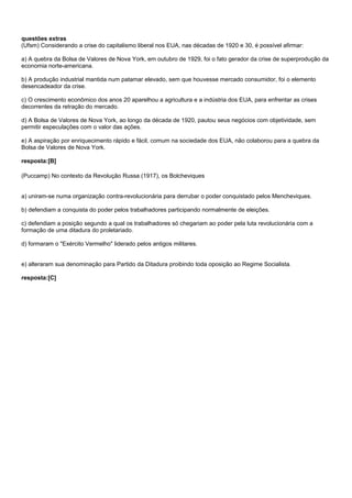 questões extras
(Ufsm) Considerando a crise do capitalismo liberal nos EUA, nas décadas de 1920 e 30, é possível afirmar:

a) A quebra da Bolsa de Valores de Nova York, em outubro de 1929, foi o fato gerador da crise de superprodução da
economia norte-americana.

b) A produção industrial mantida num patamar elevado, sem que houvesse mercado consumidor, foi o elemento
desencadeador da crise.

c) O crescimento econômico dos anos 20 aparelhou a agricultura e a indústria dos EUA, para enfrentar as crises
decorrentes da retração do mercado.

d) A Bolsa de Valores de Nova York, ao longo da década de 1920, pautou seus negócios com objetividade, sem
permitir especulações com o valor das ações.

e) A aspiração por enriquecimento rápido e fácil, comum na sociedade dos EUA, não colaborou para a quebra da
Bolsa de Valores de Nova York.

resposta:[B]

(Puccamp) No contexto da Revolução Russa (1917), os Bolcheviques


a) uniram-se numa organização contra-revolucionária para derrubar o poder conquistado pelos Mencheviques.

b) defendiam a conquista do poder pelos trabalhadores participando normalmente de eleições.

c) defendiam a posição segundo a qual os trabalhadores só chegariam ao poder pela luta revolucionária com a
formação de uma ditadura do proletariado.

d) formaram o "Exército Vermelho" liderado pelos antigos militares.


e) alteraram sua denominação para Partido da Ditadura proibindo toda oposição ao Regime Socialista.

resposta:[C]
 