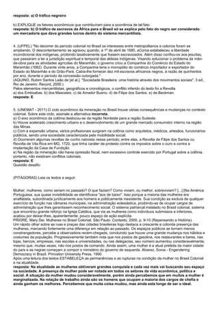 resposta: a) O tráfico negreiro

b) EXPLIQUE os fatores econômicos que contribuíram para a ocorrência de tal fato.
resposta: b) O tráfico de escravos da África para o Brasil só se explica pelo fato do negro ser considerado
um mercadoria que dava grandes lucros dentro do sistema mercantilista.


4. (UFPEL) "No decorrer do período colonial no Brasil os interesses entre metropolitanos e colonos foram se
ampliando. O descontentamento se agravou quando, a 1º de abril de 1680, aCoroa estabeleceu a liberdade
incondicional dos indígenas, proibindo taxativamente que fossem escravizados. Além disso confiou-os aos jesuítas,
que passaram a ter a jurisdição espiritual e temporal das aldeias indígenas. Visando solucionar o problema da mão-
de-obra para as atividades agrícolas do Maranhão, o governo criou a Companhia do Comércio do Estado do
Maranhão (1682). Durante vinte anos, a Companhia teria o monopólio do comércio importador e exportador do
Estado do Maranhão e do Grão-Pará. Cabia-lhe fornecer dez mil escravos africanos negros, à razão de quinhentos
por ano, durante o período da concessão outorgada."
(AQUINO, Rubim Santos Leão de [et al.]. "Sociedade Brasileira: uma história através dos movimentos sociais". 3 ed.,
Rio de Janeiro: Record, 2000.)
Pelos elementos mercantilistas, geográficos e cronológicos, o conflito inferido do texto foi a Revolta
a) dos Emboabas. b) dos Mascates. c) de Amador Bueno. d) de Filipe dos Santos. e) de Beckman.
resposta: E


5. (UNEMAT - 2011) O ciclo econômico da mineração no Brasil trouxe várias consequências e mudanças no contexto
colonial. Sobre este ciclo, assinale a alternativa incorreta.
a) O eixo econômico da colônia deslocou-se da região Nordeste para a região Sudeste.
b) Houve acelerado crescimento urbano e o desenvolvimento de um grande mercado consumidor interno na região
das Minas.
c) Com a expansão urbana, vários profissionais surgiram na colônia como arquitetos, médicos, artesãos, funcionários
públicos, sendo uma sociedade caracterizada pela mobilidade social.
d) Ocorreram algumas revoltas de cunho nativista nesse período, entre elas, a Revolta de Filipe dos Santos ou
Revolta de Vila Rica em MG, 1720, que tinha caráter de protesto contra os impostos sobre o ouro e contra a
implantação da Casa de Fundição.
e) Na região da mineração não havia opressão fiscal, nem excessivo controle exercido por Portugal sobre a colônia,
portanto, não existiram conflitos coloniais.
resposta: E
Questão desafio


(PITÁGORAS) Leia os textos a seguir.


Mulher, mulheres: como seriam no passado? O que faziam? Como viviam, ou melhor, sobreviviam? [...] [Na América
Portuguesa, sua quase invisibilidade as identificava "aos de baixo". Isso porque a maioria das mulheres era
analfabeta, subordinada juridicamente aos homens e politicamente inexistente. Sua condição as excluía de qualquer
exercício de função nas câmaras municipais, na administração eclesiástica, proibindo-as de ocupar cargos de
administração que Ihes garantissem reconhecimento social. O sistema patriarcal instalado no Brasil colonial, sistema
que encontrou grande reforço na Igreja Católica, que via as mulheres como indivíduos submissos e inferiores,
acabou por deixar-Ihes, aparentemente, pouco espaço de ação explícita.
PRIORE, Mary Dei. Mulheres no Brasil Colonial. São Paulo: Contexto, 2000. p. 9-10 (Repensando a História).
Um rápido olhar sobre as ruas e praças das cidades brasileiras logo destaca a crescente e colorida presença das
mulheres, marcando fortemente uma diferença em relação ao passado. Os espaços públicos se tornam menos
constrangedores, percebe a observadora recém-chegada, concluindo que houve uma grande mudança nos hábitos e
costumes da população. Progressivamente também nota que nos postos de gasolina, nos restaurantes e bares, nas
lojas, bancos, empresas, nas escolas e universidades, ou nas delegacias, seu número aumentou consideravelmente,
mesmo que, muitas vezes, não nos postos de comando. Ainda assim, uma mulher é a atual prefeita da maior cidade
do país e as negras começam a compor o ministério do governo de esquerda. Alvarez, Sonia - Engendering
Democracy in Brazil. Princeton University Press, 1990
Após uma leitura dos textos ESTABELEÇA as permanências e as rupturas na condição da mulher no Brasil Colonial
e na atualidade.
resposta: Na atualidade as mulheres obtiveram grandes conquista e cada vez mais vai buscando seu espaço
na sociedade. A presença da mulher pode ser notada em todos os setores da vida econômica, política e
social. A situação da mulher mudou consideravelmente, porém ainda percebemos que em muitos a mulher é
marginalizada. Na relação de trabalho ainda são os homens que ocupam a maioria dos cargos de chefia e
ainda ganham os melhores. Percebemos que muita coisa mudou, mas ainda esta longe de ser o ideal.
 