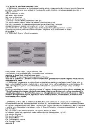 AVALIAÇÃO DE HISTÓRIA - SEGUNDO ANO
1. (PITÁGORAS) Com relação ao Brasil Imperial pode-se afirmar que a organização política do Segundo Reinado é
percebida essencialmente como produto do triunfo da elite agrária. Isto teria motivado a população a compor o
seguinte versinho:
Por subir Pedrinho ao trono
Não fique o povo contente
Não pode ser boa coisa
Subindo com a mesma gente.
Analisando o versinho acima podemos INFERIR que
a) o Segundo Reinado foi um período de grandes transformações sociais.
b) a figura inexpressiva do imperador possibilitou a adoção do voto livre e universal.
c) os partidos passam a apoiar o imperador sem nenhum interesse político.
d) a manutenção da elite agrária no poder impossibilitou as transformações econômicas e sociais.
e) as disputas políticas partidárias contribuíram para o surgimento do pluripartidarismo no Brasil.
RESPOSTA: D
2. (PITÁGORAS) Observe o fluxograma abaixo.




Fonte: Livro 4, Ensino Médio, Coleção Pitágoras,1999
a) IDENTIFIQUE os partidos de maior expressão durante o II Reinado.
resposta: a) Os partidos Liberal e Conservador.
b) DETERMINE os objetivos políticos dos partidos identificados.
resposta: b) Os Partidos Liberal e Conservador não tinham grandes diferenças ideológicas, mas buscavam
sempre estar no poder.
3. (PITÁGORAS) A implantação do café no Brasil provocaria diversas transformações socioeconômicas, entre as
quais a estabilização financeira, a implantação de um mercado interno e a formação de uma nova aristocracia. Em
1850, o Brasil passaria por um surto industrial. Na política interna, a característica principal seria a conciliação
partidária.
INDIQUE duas diferenças entre a cafeicultura no Vale do Paraíba e a cafeicultura no Oeste Paulista. resposta: No
Vale do Paraíba predominava a mão de obra escrava e utilizavam-se técnicas mais rudimentares de cultivo
agrícola, ao passo que no Oeste Paulista, apesar da utilização de escravos, foi incentivado o uso de mão de
obra livre de imigrantes europeus, a produção era de melhor qualidade pois se utilizava de técnicas mais
modernas de cultivo do café.


4. (PITÁGORAS) “A lei 3353, de 13 de maio de 1888, foi o ponto culminante de um conjunto de transformações
econômicas e sociais que, na segunda metade do século XIX, desencadearam o processo de transição do trabalho
escravo para o trabalho livre no país. Essas transformações, que se chocavam com uma estrutura política centralista
e unitária, foram fatores determinantes para a crise do Segundo Reinado e a consequente substituição do Império
pela República”.
MELLO, Leonel Itaussu, História do Brasil. Ed. Scipione, São Paulo, 1999
Os principais fatores que contribuíram para a crise do Segundo Reinado foram, EXCETO
a) A questão Religiosa.
b) A questão Abolicionista.
c) A questão Militar.
d) A campanha Republicana.
e) A Questão Christie.
resposta: E
 