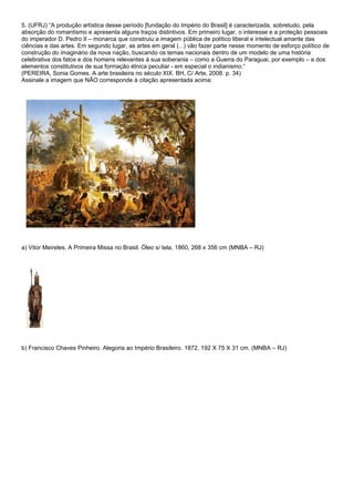 5. (UFRJ) “A produção artística desse período [fundação do Império do Brasil] é caracterizada, sobretudo, pela
absorção do romantismo e apresenta alguns traços distintivos. Em primeiro lugar, o interesse e a proteção pessoais
do imperador D. Pedro II – monarca que construiu a imagem pública de político liberal e intelectual amante das
ciências e das artes. Em segundo lugar, as artes em geral (...) vão fazer parte nesse momento de esforço político de
construção do imaginário da nova nação, buscando os temas nacionais dentro de um modelo de uma história
celebrativa dos fatos e dos homens relevantes à sua soberania – como a Guerra do Paraguai, por exemplo – e dos
elementos constitutivos de sua formação étnica peculiar - em especial o indianismo.”
(PEREIRA, Sonia Gomes. A arte brasileira no século XIX. BH, C/ Arte, 2008. p. 34)
Assinale a imagem que NÃO corresponde à citação apresentada acima:




a) Vitor Meireles. A Primeira Missa no Brasil. Óleo s/ tela, 1860, 268 x 356 cm (MNBA – RJ)




b) Francisco Chaves Pinheiro. Alegoria ao Império Brasileiro. 1872, 192 X 75 X 31 cm. (MNBA – RJ)
 