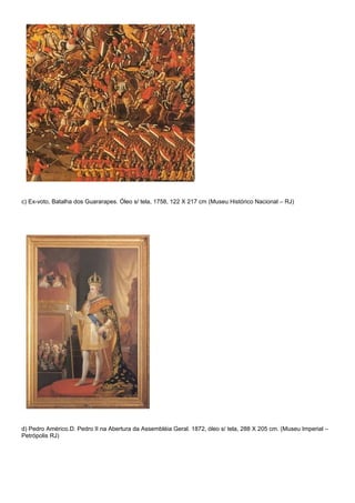 c) Ex-voto, Batalha dos Guararapes. Óleo s/ tela, 1758, 122 X 217 cm (Museu Histórico Nacional – RJ)




d) Pedro Américo.D. Pedro II na Abertura da Assembléia Geral. 1872, óleo s/ tela, 288 X 205 cm. (Museu Imperial –
Petrópolis RJ)
 