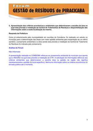 5. Apresentação dos critérios econômicos e ambientais que determinaram a escolha da área na
   qual está prevista a instalação da Central de Tratamentos de Resíduos e disponibilização das
   informações sobre a exata localização da mesma.

Resposta da Prefeitura

Como já anteriormente pela municipalidade em reuniões do Comdema, foi realizado um estudo no
município para a determinação das áreas com maior aptidão ambiental para implantação de um aterro
sanitário ( zoneamanto ambiental) e a área aonde está prevista a instalação da Central de Tratamento
de Resíduos foi indicada pelo zoneamento.

Análise do Fórum

Não Informado

A apresentação realizada no COMDEMA refere-se ao zoneamento ambiental do município que aponta
que a REGIÃO na qual esta prevista a instalação da CTR. A solicitação de informações refere-se aos
critérios ambientais que determinaram a escolha área (a aptidão da região não significa
necessariamente a aptidão do local especifico). Nenhuma informação sobre os critérios econômicos foi
tornada pública até o momento.




                                                                                                  3
 