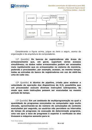 Questões comentadas de Informática para INSS
Analista e Técnico de Seguro Social
Prof Victor Dalton Aula 00
Prof. Victor Dalton
www.estrategiaconcursos.com.br 99 de 122
Considerando a figura acima, julgue os itens a seguir, acerca da
organização e da arquitetura de computadores.
11ª Questão) Os bancos de registradores são áreas de
armazenamento que, em geral, suportam vários acessos
simultâneos; os dados neles armazenados podem ser acessados
mais rapidamente que os armazenados no sistema de memória,
podendo o processador, por exemplo, acessar, ao mesmo tempo,
todas as entradas do banco de registradores em vez de obtê-las
uma de cada vez.
12ª Questão) A técnica de pipeline, criada para acelerar a
velocidade de operação dos dispositivos de E/S, possibilita que
um processador execute diversas instruções sobrepostas, de
modo que mais instruções possam ser executadas no mesmo
período de tempo.
13ª Questão) Em um ambiente de multiprogramação no qual a
quantidade de programas executados no computador seja muito
elevada, aproximando-se do número de comutações de contexto
executadas por segundo, os usuários não percebem os intervalos
de tempo de progresso na execução de determinado programa,
uma vez que a taxa de progresso é superior à verificada se eles
tivessem a máquina somente para si.
00000000000
00000000000 - DEMO
 