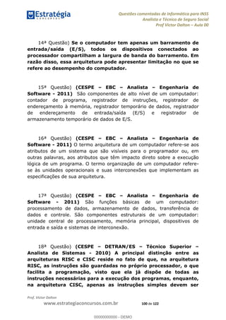 Questões comentadas de Informática para INSS
Analista e Técnico de Seguro Social
Prof Victor Dalton Aula 00
Prof. Victor Dalton
www.estrategiaconcursos.com.br 100 de 122
14ª Questão) Se o computador tem apenas um barramento de
entrada/saída (E/S), todos os dispositivos conectados ao
processador compartilham a largura de banda do barramento. Em
razão disso, essa arquitetura pode apresentar limitação no que se
refere ao desempenho do computador.
15ª Questão) (CESPE EBC Analista Engenharia de
Software - 2011) São componentes de alto nível de um computador:
contador de programa, registrador de instruções, registrador de
endereçamento à memória, registrador temporário de dados, registrador
de endereçamento de entrada/saída (E/S) e registrador de
armazenamento temporário de dados de E/S.
16ª Questão) (CESPE EBC Analista Engenharia de
Software - 2011) O termo arquitetura de um computador refere-se aos
atributos de um sistema que são visíveis para o programador ou, em
outras palavras, aos atributos que têm impacto direto sobre a execução
lógica de um programa. O termo organização de um computador refere-
se às unidades operacionais e suas interconexões que implementam as
especificações de sua arquitetura.
17ª Questão) (CESPE EBC Analista Engenharia de
Software - 2011) São funções básicas de um computador:
processamento de dados, armazenamento de dados, transferência de
dados e controle. São componentes estruturais de um computador:
unidade central de processamento, memória principal, dispositivos de
entrada e saída e sistemas de interconexão.
18ª Questão) (CESPE DETRAN/ES Técnico Superior
Analista de Sistemas - 2010) A principal distinção entre as
arquiteturas RISC e CISC reside no fato de que, na arquitetura
RISC, as instruções são guardadas no próprio processador, o que
facilita a programação, visto que ela já dispõe de todas as
instruções necessárias para a execução dos programas, enquanto,
na arquitetura CISC, apenas as instruções simples devem ser
00000000000
00000000000 - DEMO
 