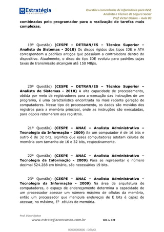 Questões comentadas de Informática para INSS
Analista e Técnico de Seguro Social
Prof Victor Dalton Aula 00
Prof. Victor Dalton
www.estrategiaconcursos.com.br 101 de 122
combinadas pelo programador para a realização de tarefas mais
complexas.
19ª Questão) (CESPE DETRAN/ES Técnico Superior
Analista de Sistemas - 2010) Os discos rígidos dos tipos IDE e ATA
correspondem a padrões antigos que possuíam a controladora dentro do
dispositivo. Atualmente, o disco do tipo IDE evoluiu para padrões cujas
taxas de transmissão alcançam até 150 MBps.
20ª Questão) (CESPE DETRAN/ES Técnico Superior
Analista de Sistemas - 2010) A alta capacidade de processamento,
obtida por meio de registradores para a execução das instruções de um
programa, é uma característica encontrada na mais recente geração de
computadores. Nesse tipo de processamento, os dados são movidos dos
registros para a memória principal, onde as instruções são executadas,
para depois retornarem aos registros.
21ª Questão) (CESPE ANAC Analista Administrativo
Tecnologia da Informação - 2009) Se um computador é de 16 bits e
outro é de 32 bits, significa que esses computadores adotam células de
memória com tamanho de 16 e 32 bits, respectivamente.
22ª Questão) (CESPE ANAC Analista Administrativo
Tecnologia da Informação - 2009) Para se representar o número
decimal 524.288 em binário, são necessários 19 bits.
23ª Questão) (CESPE ANAC Analista Administrativo
Tecnologia da Informação - 2009) Na área de arquitetura de
computadores, o espaço de endereçamento determina a capacidade de
um processador acessar um número máximo de células da memória,
então um processador que manipula endereços de E bits é capaz de
acessar, no máximo, E² células de memória.
00000000000
00000000000 - DEMO
 