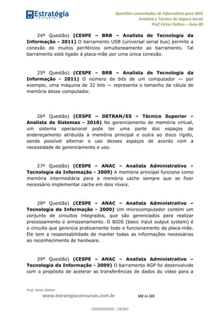 Questões comentadas de Informática para INSS
Analista e Técnico de Seguro Social
Prof Victor Dalton Aula 00
Prof. Victor Dalton
www.estrategiaconcursos.com.br 102 de 122
24ª Questão) (CESPE BRB Analista de Tecnologia da
Informação - 2011) O barramento USB (universal serial bus) permite a
conexão de muitos periféricos simultaneamente ao barramento. Tal
barramento está ligado à placa-mãe por uma única conexão.
25ª Questão) (CESPE BRB Analista de Tecnologia da
Informação - 2011) O número de bits de um computador por
exemplo, uma máquina de 32 bits representa o tamanho da célula de
memória desse computador.
26ª Questão) (CESPE DETRAN/ES Técnico Superior
Analista de Sistemas - 2010) No gerenciamento de memória virtual,
um sistema operacional pode ter uma parte dos espaços de
endereçamento atribuída à memória principal e outra ao disco rígido,
sendo possível alternar o uso desses espaços de acordo com a
necessidade de gerenciamento e uso.
27ª Questão) (CESPE ANAC Analista Administrativo
Tecnologia da Informação - 2009) A memória principal funciona como
memória intermediária para a memória cache sempre que se fizer
necessário implementar cache em dois níveis.
28ª Questão) (CESPE ANAC Analista Administrativo
Tecnologia da Informação - 2009) Um microcomputador contém um
conjunto de circuitos integrados, que são gerenciados para realizar
processamento e armazenamento. O BIOS (basic input output system) é
o circuito que gerencia praticamente todo o funcionamento da placa-mãe.
Ele tem a responsabilidade de manter todas as informações necessárias
ao reconhecimento de hardware.
29ª Questão) (CESPE ANAC Analista Administrativo
Tecnologia da Informação - 2009) O barramento AGP foi desenvolvido
com o propósito de acelerar as transferências de dados do vídeo para a
00000000000
00000000000 - DEMO
 