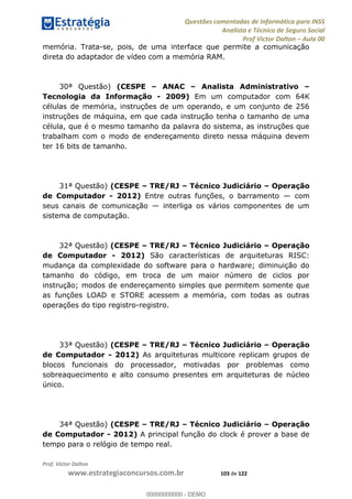 Questões comentadas de Informática para INSS
Analista e Técnico de Seguro Social
Prof Victor Dalton Aula 00
Prof. Victor Dalton
www.estrategiaconcursos.com.br 103 de 122
memória. Trata-se, pois, de uma interface que permite a comunicação
direta do adaptador de vídeo com a memória RAM.
30ª Questão) (CESPE ANAC Analista Administrativo
Tecnologia da Informação - 2009) Em um computador com 64K
células de memória, instruções de um operando, e um conjunto de 256
instruções de máquina, em que cada instrução tenha o tamanho de uma
célula, que é o mesmo tamanho da palavra do sistema, as instruções que
trabalham com o modo de endereçamento direto nessa máquina devem
ter 16 bits de tamanho.
31ª Questão) (CESPE TRE/RJ Técnico Judiciário Operação
de Computador - 2012) Entre outras funções, o barramento com
seus canais de comunicação interliga os vários componentes de um
sistema de computação.
32ª Questão) (CESPE TRE/RJ Técnico Judiciário Operação
de Computador - 2012) São características de arquiteturas RISC:
mudança da complexidade do software para o hardware; diminuição do
tamanho do código, em troca de um maior número de ciclos por
instrução; modos de endereçamento simples que permitem somente que
as funções LOAD e STORE acessem a memória, com todas as outras
operações do tipo registro-registro.
33ª Questão) (CESPE TRE/RJ Técnico Judiciário Operação
de Computador - 2012) As arquiteturas multicore replicam grupos de
blocos funcionais do processador, motivadas por problemas como
sobreaquecimento e alto consumo presentes em arquiteturas de núcleo
único.
34ª Questão) (CESPE TRE/RJ Técnico Judiciário Operação
de Computador - 2012) A principal função do clock é prover a base de
tempo para o relógio de tempo real.
00000000000
00000000000 - DEMO
 
