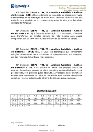 Questões comentadas de Informática para INSS
Analista e Técnico de Seguro Social
Prof Victor Dalton Aula 00
Prof. Victor Dalton
www.estrategiaconcursos.com.br 105 de 122
40ª Questão) (CESPE TRE/ES Analista Judiciário Análise
de Sistemas - 2011) O procedimento de instalação de discos removíveis
é semelhante ao de instalação de discos fixos, devendo ser executado por
meio do recurso Adicionar ou remover programas, localizado no Painel de
controle do Windows.
41ª Questão) (CESPE TRE/ES Analista Judiciário Análise
de Sistemas - 2011) A fonte de alimentação do computador, projetada
para transformar as tensões comuns da rede elétrica para níveis
compatíveis aos da CPU, filtra ruídos e estabiliza os valores de tensão.
42ª Questão) (CESPE TRE/ES Analista Judiciário Análise
de Sistemas - 2011) RISC e CISC são tecnologias que apresentam
soluções semelhantes para problemas de aproveitamento da memória,
um dos recursos de hardware mais escassos.
43ª Questão) (CESPE TRE/ES Analista Judiciário Análise
de Sistemas - 2011) Na placa-mãe, existe um pequeno cristal de
quartzo, denominado gerador de clock, que vibra alguns milhões de vezes
por segundo, com precisão quase absoluta. As vibrações desse cristal são
usadas para sincronizar os ciclos da placa-mãe, que, a cada vibração do
cristal, deve gerar determinado número de ciclos de processamento.
GABARITO HW e SW
1.e 2.c 3.c 4.e 5.e 6.c 7.c 8.e 9.e 10.c
11.c 12.e 13.e 14.c 15.e 16.c 17.c 18.e 19.c 20.e
21.e 22.e 23.e 24.c 25.e 26.c 27.e 28.e 29.c 30.e
31.c 32.e 33.c 34.e 35.c 36.c 37.c 38.e 39.c 40.e
41.c 42.e 43.c
00000000000
00000000000 - DEMO
 
