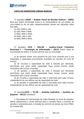 Questões comentadas de Informática para INSS
Analista e Técnico de Seguro Social
Prof Victor Dalton Aula 00
Prof. Victor Dalton
www.estrategiaconcursos.com.br 106 de 122
LISTA DE EXERCÍCIOS VÁRIAS BANCAS
1ª Questão) (ESAF Auditor Fiscal da Receita Federal 2005)
Para que sejam conectados entre si os computadores de um prédio, de
uma cidade ou de um país, respectivamente, devem ser utilizadas redes
dos tipos
a) LAN, WAN e LAN.
b) LAN, MAN e WAN.
c) MAN, WAN e WAN.
d) WAN, LAN e LAN.
e) MAN, MAN e WAN.
2ª Questão) (FCC ISS/SP Auditor-Fiscal Tributário
Municipal I Tecnologia da Informação 2012) Sobre redes de
transmissão de dados, é correto afirmar que na comutação
a) de pacotes existe uma garantia de que uma conexão terá a sua
disposição a capacidade previamente acordada em acordos de nível de
serviço.
b) de circuitos a capacidade da rede é alocada por demanda,
permitindo que parte desta capacidade fique ociosa mesmo sendo
necessária para outras conexões.
c) de pacotes a capacidade da rede é alocada por demanda,
permitindo que parte desta capacidade fique ociosa mesmo sendo
necessária para outras conexões.
d) de circuitos a capacidade da rede é reservada para cada circuito,
independente do seu efetivo uso da capacidade da rede.
e) de pacotes a capacidade da rede é reservada para cada circuito,
independente do seu efetivo uso da capacidade da rede.
3ª Questão)(FCC TJ/PE Analista Judiciário Analista de
Suporte 2012) Considere:
I. Tecnologia de interconexão de redes baseada no envio de pacotes;
define cabeamento e sinais elétricos para a camada física, e formato de
pacotes e protocolos para a camada de controle de acesso ao meio (MAC)
do modelo OSI.
00000000000
00000000000 - DEMO
 