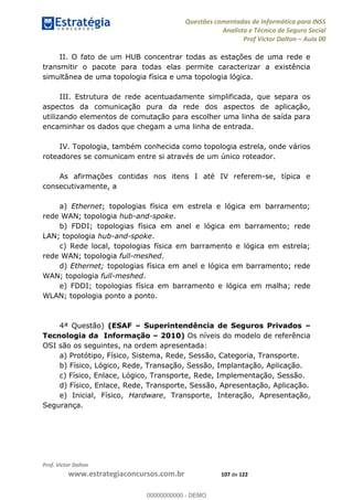 Questões comentadas de Informática para INSS
Analista e Técnico de Seguro Social
Prof Victor Dalton Aula 00
Prof. Victor Dalton
www.estrategiaconcursos.com.br 107 de 122
II. O fato de um HUB concentrar todas as estações de uma rede e
transmitir o pacote para todas elas permite caracterizar a existência
simultânea de uma topologia física e uma topologia lógica.
III. Estrutura de rede acentuadamente simplificada, que separa os
aspectos da comunicação pura da rede dos aspectos de aplicação,
utilizando elementos de comutação para escolher uma linha de saída para
encaminhar os dados que chegam a uma linha de entrada.
IV. Topologia, também conhecida como topologia estrela, onde vários
roteadores se comunicam entre si através de um único roteador.
As afirmações contidas nos itens I até IV referem-se, típica e
consecutivamente, a
a) Ethernet; topologias física em estrela e lógica em barramento;
rede WAN; topologia hub-and-spoke.
b) FDDI; topologias física em anel e lógica em barramento; rede
LAN; topologia hub-and-spoke.
c) Rede local, topologias física em barramento e lógica em estrela;
rede WAN; topologia full-meshed.
d) Ethernet; topologias física em anel e lógica em barramento; rede
WAN; topologia full-meshed.
e) FDDI; topologias física em barramento e lógica em malha; rede
WLAN; topologia ponto a ponto.
4ª Questão) (ESAF Superintendência de Seguros Privados
Tecnologia da Informação 2010) Os níveis do modelo de referência
OSI são os seguintes, na ordem apresentada:
a) Protótipo, Físico, Sistema, Rede, Sessão, Categoria, Transporte.
b) Físico, Lógico, Rede, Transação, Sessão, Implantação, Aplicação.
c) Físico, Enlace, Lógico, Transporte, Rede, Implementação, Sessão.
d) Físico, Enlace, Rede, Transporte, Sessão, Apresentação, Aplicação.
e) Inicial, Físico, Hardware, Transporte, Interação, Apresentação,
Segurança.
00000000000
00000000000 - DEMO
 