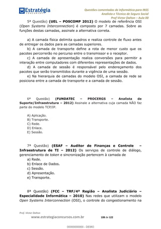Questões comentadas de Informática para INSS
Analista e Técnico de Seguro Social
Prof Victor Dalton Aula 00
Prof. Victor Dalton
www.estrategiaconcursos.com.br 108 de 122
5ª Questão) (UEL POSCOMP 2012) O modelo de referência OSI
(Open Systems Interconnection) é composto por 7 camadas. Sobre as
funções destas camadas, assinale a alternativa correta.
a) A
de entregar os dados para as camadas superiores.
pacotes percorrerão no percurso entre o transmissor e o receptor.
c) A camada de apresentação realiza conversões para permitir a
interação entre computadores com diferentes representações de dados.
d) A camada de sessão é responsável pelo endereçamento dos
pacotes que serão transmitidos durante a vigência de uma sessão.
e) Na hierarquia de camadas do modelo OSI, a camada de rede se
posiciona entre a camada de transporte e a camada de sessão.
6ª Questão) (FUNDATEC PROCERGS Analista de
Suporte/Infraestrutura 2012) Assinale a alternativa cuja camada NÃO faz
parte do modelo TCP/IP.
A) Aplicação.
B) Transporte.
C) Rede.
D) Enlace.
E) Sessão.
7ª Questão) (ESAF Auditor de Finanças e Controle
Infraestrutura de TI 2012) Os serviços de controle de diálogo,
gerenciamento de token e sincronização pertencem à camada de
a) Rede.
b) Enlace de Dados.
c) Sessão.
d) Apresentação.
e) Transporte.
8ª Questão) (FCC TRF/4ª Região Analista Judiciário
Especialidade Informática 2010) Nas redes que utilizam o modelo
Open Systems Interconnection (OSI), o controle do congestionamento na
00000000000
00000000000 - DEMO
 