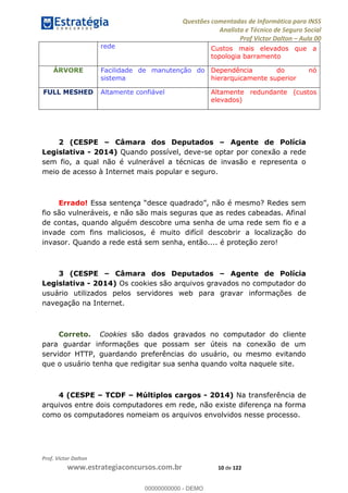 Questões comentadas de Informática para INSS
Analista e Técnico de Seguro Social
Prof Victor Dalton Aula 00
Prof. Victor Dalton
www.estrategiaconcursos.com.br 10 de 122
rede Custos mais elevados que a
topologia barramento
ÁRVORE Facilidade de manutenção do
sistema
Dependência do nó
hierarquicamente superior
FULL MESHED Altamente confiável Altamente redundante (custos
elevados)
2 (CESPE Câmara dos Deputados Agente de Polícia
Legislativa - 2014) Quando possível, deve-se optar por conexão a rede
sem fio, a qual não é vulnerável a técnicas de invasão e representa o
meio de acesso à Internet mais popular e seguro.
Errado! Essa s
fio são vulneráveis, e não são mais seguras que as redes cabeadas. Afinal
de contas, quando alguém descobre uma senha de uma rede sem fio e a
invade com fins maliciosos, é muito difícil descobrir a localização do
invasor. Quando a rede está sem senha, então.... é proteção zero!
3 (CESPE Câmara dos Deputados Agente de Polícia
Legislativa - 2014) Os cookies são arquivos gravados no computador do
usuário utilizados pelos servidores web para gravar informações de
navegação na Internet.
Correto. Cookies são dados gravados no computador do cliente
para guardar informações que possam ser úteis na conexão de um
servidor HTTP, guardando preferências do usuário, ou mesmo evitando
que o usuário tenha que redigitar sua senha quando volta naquele site.
4 (CESPE TCDF Múltiplos cargos - 2014) Na transferência de
arquivos entre dois computadores em rede, não existe diferença na forma
como os computadores nomeiam os arquivos envolvidos nesse processo.
00000000000
00000000000 - DEMO
 
