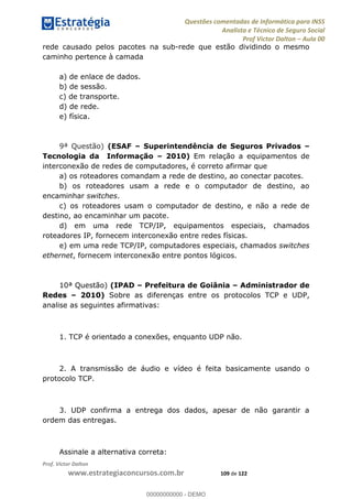 Questões comentadas de Informática para INSS
Analista e Técnico de Seguro Social
Prof Victor Dalton Aula 00
Prof. Victor Dalton
www.estrategiaconcursos.com.br 109 de 122
rede causado pelos pacotes na sub-rede que estão dividindo o mesmo
caminho pertence à camada
a) de enlace de dados.
b) de sessão.
c) de transporte.
d) de rede.
e) física.
9ª Questão) (ESAF Superintendência de Seguros Privados
Tecnologia da Informação 2010) Em relação a equipamentos de
interconexão de redes de computadores, é correto afirmar que
a) os roteadores comandam a rede de destino, ao conectar pacotes.
b) os roteadores usam a rede e o computador de destino, ao
encaminhar switches.
c) os roteadores usam o computador de destino, e não a rede de
destino, ao encaminhar um pacote.
d) em uma rede TCP/IP, equipamentos especiais, chamados
roteadores IP, fornecem interconexão entre redes físicas.
e) em uma rede TCP/IP, computadores especiais, chamados switches
ethernet, fornecem interconexão entre pontos lógicos.
10ª Questão) (IPAD Prefeitura de Goiânia Administrador de
Redes 2010) Sobre as diferenças entre os protocolos TCP e UDP,
analise as seguintes afirmativas:
1. TCP é orientado a conexões, enquanto UDP não.
2. A transmissão de áudio e vídeo é feita basicamente usando o
protocolo TCP.
3. UDP confirma a entrega dos dados, apesar de não garantir a
ordem das entregas.
Assinale a alternativa correta:
00000000000
00000000000 - DEMO
 