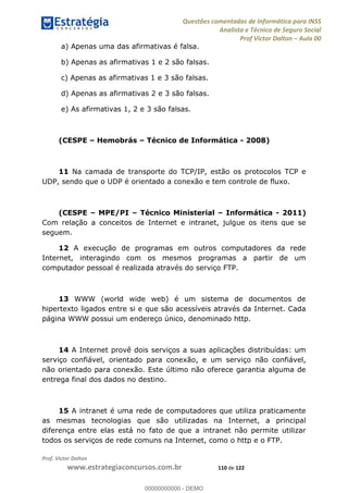 Questões comentadas de Informática para INSS
Analista e Técnico de Seguro Social
Prof Victor Dalton Aula 00
Prof. Victor Dalton
www.estrategiaconcursos.com.br 110 de 122
a) Apenas uma das afirmativas é falsa.
b) Apenas as afirmativas 1 e 2 são falsas.
c) Apenas as afirmativas 1 e 3 são falsas.
d) Apenas as afirmativas 2 e 3 são falsas.
e) As afirmativas 1, 2 e 3 são falsas.
(CESPE Hemobrás Técnico de Informática - 2008)
11 Na camada de transporte do TCP/IP, estão os protocolos TCP e
UDP, sendo que o UDP é orientado a conexão e tem controle de fluxo.
(CESPE MPE/PI Técnico Ministerial Informática - 2011)
Com relação a conceitos de Internet e intranet, julgue os itens que se
seguem.
12 A execução de programas em outros computadores da rede
Internet, interagindo com os mesmos programas a partir de um
computador pessoal é realizada através do serviço FTP.
13 WWW (world wide web) é um sistema de documentos de
hipertexto ligados entre si e que são acessíveis através da Internet. Cada
página WWW possui um endereço único, denominado http.
14 A Internet provê dois serviços a suas aplicações distribuídas: um
serviço confiável, orientado para conexão, e um serviço não confiável,
não orientado para conexão. Este último não oferece garantia alguma de
entrega final dos dados no destino.
15 A intranet é uma rede de computadores que utiliza praticamente
as mesmas tecnologias que são utilizadas na Internet, a principal
diferença entre elas está no fato de que a intranet não permite utilizar
todos os serviços de rede comuns na Internet, como o http e o FTP.
00000000000
00000000000 - DEMO
 