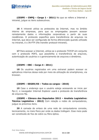 Questões comentadas de Informática para INSS
Analista e Técnico de Seguro Social
Prof Victor Dalton Aula 00
Prof. Victor Dalton
www.estrategiaconcursos.com.br 111 de 122
(CESPE CNPQ Cargo 1 - 2011) No que se refere a Internet e
intranet, julgue os itens subsecutivos.
16 A intranet utiliza os protocolos da Internet, mas no âmbito
interno de empresas, para que os empregados possam acessar
remotamente dados e informações corporativas a partir de suas
residências. O protocolo específico para transferência de arquivos na
Internet, que deve ser configurado de forma diferenciado quando utilizado
na intranet, é o IN-FTP (file transfer protocol-intranet).
17 Para acessar a Internet, utiliza-se o protocolo TCP/IP em conjunto
com o protocolo POP3, que possibilita a transferência de arquivos,
autenticação de usuários e o gerenciamento de arquivos e diretórios.
(CESPE EBC Cargo 4 - 2011)
18 Os usuários registrados em uma extranet podem acessar os
aplicativos internos dessa rede por meio da utilização de smartphones, via
browser.
(CESPE SEGER/ES Todos os cargos - 2010)
19 Caso o endereço que o usuário esteja acessando se inicie por
ftp://, o navegador Internet Explorer usará o protocolo de transferência
de arquivos ftp.
(CESPE Câmara dos Deputados 2012 Analista Legislativo:
Técnica Legislativa - 2012) Com relação a redes de computadores,
julgue os próximos itens.
20 A camada de enlace de uma rede de computadores consiste,
tecnicamente, no meio físico por onde os dados trafegam. Esse meio pode
ser constituído de fios de cobre ou fibra óptica.
00000000000
00000000000 - DEMO
 