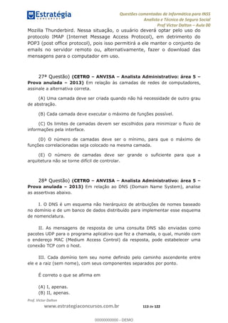 Questões comentadas de Informática para INSS
Analista e Técnico de Seguro Social
Prof Victor Dalton Aula 00
Prof. Victor Dalton
www.estrategiaconcursos.com.br 113 de 122
Mozilla Thunderbird. Nessa situação, o usuário deverá optar pelo uso do
protocolo IMAP (Internet Message Access Protocol), em detrimento do
POP3 (post office protocol), pois isso permitirá a ele manter o conjunto de
emails no servidor remoto ou, alternativamente, fazer o download das
mensagens para o computador em uso.
27ª Questão) (CETRO ANVISA Analista Administrativo: área 5
Prova anulada 2013) Em relação às camadas de redes de computadores,
assinale a alternativa correta.
(A) Uma camada deve ser criada quando não há necessidade de outro grau
de abstração.
(B) Cada camada deve executar o máximo de funções possível.
(C) Os limites de camadas devem ser escolhidos para minimizar o fluxo de
informações pela interface.
(D) O número de camadas deve ser o mínimo, para que o máximo de
funções correlacionadas seja colocado na mesma camada.
(E) O número de camadas deve ser grande o suficiente para que a
arquitetura não se torne difícil de controlar.
28ª Questão) (CETRO ANVISA Analista Administrativo: área 5
Prova anulada 2013) Em relação ao DNS (Domain Name System), analise
as assertivas abaixo.
I. O DNS é um esquema não hierárquico de atribuições de nomes baseado
no domínio e de um banco de dados distribuído para implementar esse esquema
de nomenclatura.
II. As mensagens de resposta de uma consulta DNS são enviadas como
pacotes UDP para o programa aplicativo que fez a chamada, o qual, munido com
o endereço MAC (Medium Access Control) da resposta, pode estabelecer uma
conexão TCP com o host.
III. Cada domínio tem seu nome definido pelo caminho ascendente entre
ele e a raiz (sem nome), com seus componentes separados por ponto.
É correto o que se afirma em
(A) I, apenas.
(B) II, apenas.
00000000000
00000000000 - DEMO
 