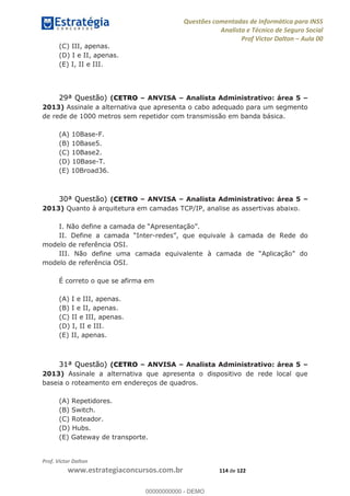 Questões comentadas de Informática para INSS
Analista e Técnico de Seguro Social
Prof Victor Dalton Aula 00
Prof. Victor Dalton
www.estrategiaconcursos.com.br 114 de 122
(C) III, apenas.
(D) I e II, apenas.
(E) I, II e III.
29ª Questão) (CETRO ANVISA Analista Administrativo: área 5
2013) Assinale a alternativa que apresenta o cabo adequado para um segmento
de rede de 1000 metros sem repetidor com transmissão em banda básica.
(A) 10Base-F.
(B) 10Base5.
(C) 10Base2.
(D) 10Base-T.
(E) 10Broad36.
30ª Questão) (CETRO ANVISA Analista Administrativo: área 5
2013) Quanto à arquitetura em camadas TCP/IP, analise as assertivas abaixo.
- do
modelo de referência OSI.
modelo de referência OSI.
É correto o que se afirma em
(A) I e III, apenas.
(B) I e II, apenas.
(C) II e III, apenas.
(D) I, II e III.
(E) II, apenas.
31ª Questão) (CETRO ANVISA Analista Administrativo: área 5
2013) Assinale a alternativa que apresenta o dispositivo de rede local que
baseia o roteamento em endereços de quadros.
(A) Repetidores.
(B) Switch.
(C) Roteador.
(D) Hubs.
(E) Gateway de transporte.
00000000000
00000000000 - DEMO
 
