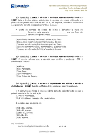 Questões comentadas de Informática para INSS
Analista e Técnico de Seguro Social
Prof Victor Dalton Aula 00
Prof. Victor Dalton
www.estrategiaconcursos.com.br 115 de 122
32ª Questão) (CETRO ANVISA Analista Administrativo: área 5
2013) Leia o trecho abaixo, relacionado à camada de enlace utilizando um
protocolo de janela deslizante de um bit e, em seguida, assinale a alternativa
que preenche correta e respectivamente as lacunas.
A tarefa da camada de enlace de dados é converter o fluxo de
______________ fornecido pela camada ______________ em um fluxo de
_____________ a ser utilizado pela camada _______________.
(A) quadros/ de rede/ dados sem formatação/ física
(B) quadros/ física/ dados sem formatação/ de rede
(C) dados sem formatação/ de rede/ quadros/ física
(D) dados sem formatação/ de transporte/ quadros/física
(E) dados sem formatação/ física/ quadros/ de rede
33ª Questão) (CETRO ANVISA Analista Administrativo: área 5
2013) É correto afirmar que a camada que contém o protocolo HTTP é
denominada camada
(A) Física.
(B) de Aplicação.
(C) de Rede.
(D) de Transporte.
(E) de Enlace de Dados.
34ª Questão) (CETRO SEMSA Especialista em Saúde Analista
de Sistemas - 2012) Quanto ao Modelo OSI, analise as assertivas abaixo.
I. A comunicação física é feita na última camada, considerando-se que a
primeira camada é a de aplicação.
II. Possui 7 camadas.
III. É dividido em camadas não hierárquicas.
É correto o que se afirma em
(A) I e III, apenas.
(B) I e II, apenas.
(C) II e III, apenas.
(D) I, II e III.
(E) II, apenas.
00000000000
00000000000 - DEMO
 