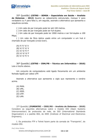 Questões comentadas de Informática para INSS
Analista e Técnico de Seguro Social
Prof Victor Dalton Aula 00
Prof. Victor Dalton
www.estrategiaconcursos.com.br 116 de 122
35ª Questão) (CETRO SEMSA Especialista em Saúde Analista
de Sistemas - 2012) Quanto ao cabeamento estruturado, marque V para
verdadeiro ou F para falso e, em seguida, assinale a alternativa que apresenta a
sequência correta.
( ) Um cabo de par trançado pode ter até 100 metros.
( ) Um cabo de par trançado pode ser full-duplex.
( ) Um cabo de par trançado pode ter 2000 metros e ser full-duplex a 100
Mbps.
( ) Um cabo de fibra óptica usado entre um computador e um hub é
chamado de par trançado (cross-over).
(A) F/ F/ V/ V
(B) V/ F/ V/ V
(C) V/ V/ F/ F
(D) V/ V/ V/ F
(E) V/ V/ F/ V
36ª Questão) (CETRO CRM/PB Técnico em Informática 2010)
Leia o trecho abaixo.
Um conjunto de computadores está ligado fisicamente em um ambiente
fechado ligado por cabos UTP.
Assinale a alternativa que apresenta a sigla que representa o cenário
acima.
(A) MAN.
(B) UML.
(C) IEEE.
(D) UTP.
(E) LAN.
37ª Questão) (FUNDATEC CEEE/RS Analista de Sistemas 2010)
Considere as seguintes alternativas sobre o modelo OSI (Open Systems
Interconnection) de protocolos de rede, da ISO (International Standards
Organization) e o padrão 802, do IEEE (Institute of Electrical and Electronics
Engineers).
I. Os protocolos FTP e Telnet fazem parte da camada de "Transporte", do
modelo OSI.
00000000000
00000000000 - DEMO
 