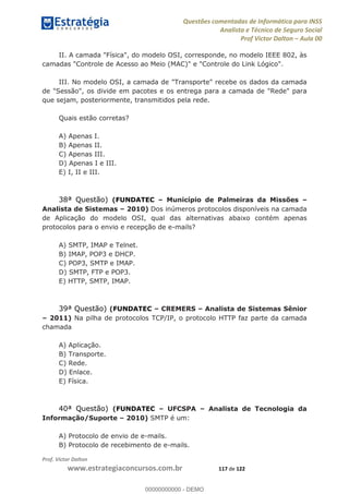 Questões comentadas de Informática para INSS
Analista e Técnico de Seguro Social
Prof Victor Dalton Aula 00
Prof. Victor Dalton
www.estrategiaconcursos.com.br 117 de 122
II. A camada "Física", do modelo OSI, corresponde, no modelo IEEE 802, às
camadas "Controle de Acesso ao Meio (MAC)" e "Controle do Link Lógico".
III. No modelo OSI, a camada de "Transporte" recebe os dados da camada
de "Sessão", os divide em pacotes e os entrega para a camada de "Rede" para
que sejam, posteriormente, transmitidos pela rede.
Quais estão corretas?
A) Apenas I.
B) Apenas II.
C) Apenas III.
D) Apenas I e III.
E) I, II e III.
38ª Questão) (FUNDATEC Município de Palmeiras da Missões
Analista de Sistemas 2010) Dos inúmeros protocolos disponíveis na camada
de Aplicação do modelo OSI, qual das alternativas abaixo contém apenas
protocolos para o envio e recepção de e-mails?
A) SMTP, IMAP e Telnet.
B) IMAP, POP3 e DHCP.
C) POP3, SMTP e IMAP.
D) SMTP, FTP e POP3.
E) HTTP, SMTP, IMAP.
39ª Questão) (FUNDATEC CREMERS Analista de Sistemas Sênior
2011) Na pilha de protocolos TCP/IP, o protocolo HTTP faz parte da camada
chamada
A) Aplicação.
B) Transporte.
C) Rede.
D) Enlace.
E) Física.
40ª Questão) (FUNDATEC UFCSPA Analista de Tecnologia da
Informação/Suporte 2010) SMTP é um:
A) Protocolo de envio de e-mails.
B) Protocolo de recebimento de e-mails.
00000000000
00000000000 - DEMO
 