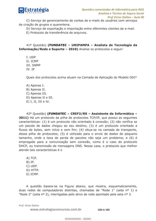 Questões comentadas de Informática para INSS
Analista e Técnico de Seguro Social
Prof Victor Dalton Aula 00
Prof. Victor Dalton
www.estrategiaconcursos.com.br 118 de 122
C) Serviço de gerenciamento de contas de e-mails de usuários com serviços
de criação de grupos e quarentena.
D) Serviço de exportação e importação entre diferentes clientes de e-mail.
E) Protocolo de transferência de arquivos.
41ª Questão) (FUNDATEC UNIPAMPA Analista de Tecnologia da
Informação/Rede e Suporte 2010) Analise os protocolos a seguir:
I. UDP
II. ICMP
III. SNMP
IV. IP
Quais dos protocolos acima atuam na Camada de Aplicação do Modelo OSI?
A) Apenas I.
B) Apenas II.
C) Apenas III.
D) Apenas II e III.
E) I, II, III e IV.
42ª Questão) (FUNDATEC CREF2/RS Assistente de Informática
2011) Há um protocolo da pilha de protocolos TCP/IP, que possui as seguintes
características: (1) é um protocolo não orientado à conexão; (2) não verifica se
um pacote de dados chegou ao seu destino; (3) é um protocolo orientado a
fluxos de bytes, sem início e sem fim; (4) situa-se na camada de transporte,
dessa pilha de protocolos; (5) é utilizado para o envio de dados de pequeno
tamanho, onde a taxa de perda de pacotes não seja um problema; e (6) é
empregado para a comunicação sem conexão, como é o caso do protocolo
DHCP, ou transmissão de mensagens DNS. Nesse caso, o protocolo que melhor
atende tais características é o
A) TCP.
B) IP.
C) UDP.
D) HTTP.
E) ICMP.
A questão baseia-se na Figura abaixo, que mostra, esquematicamente,
duas redes de computadores distintas, chamadas de "Rede 1" (seta nº 1) e
"Rede 2" (seta nº 2), interligadas pelo ativo de rede apontado pela seta nº 3.
00000000000
00000000000 - DEMO
 