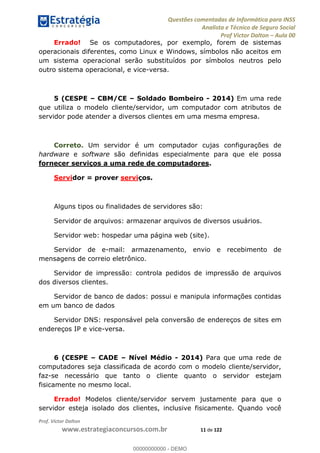 Questões comentadas de Informática para INSS
Analista e Técnico de Seguro Social
Prof Victor Dalton Aula 00
Prof. Victor Dalton
www.estrategiaconcursos.com.br 11 de 122
Errado! Se os computadores, por exemplo, forem de sistemas
operacionais diferentes, como Linux e Windows, símbolos não aceitos em
um sistema operacional serão substituídos por símbolos neutros pelo
outro sistema operacional, e vice-versa.
5 (CESPE CBM/CE Soldado Bombeiro - 2014) Em uma rede
que utiliza o modelo cliente/servidor, um computador com atributos de
servidor pode atender a diversos clientes em uma mesma empresa.
Correto. Um servidor é um computador cujas configurações de
hardware e software são definidas especialmente para que ele possa
fornecer serviços a uma rede de computadores.
Servidor = prover serviços.
Alguns tipos ou finalidades de servidores são:
Servidor de arquivos: armazenar arquivos de diversos usuários.
Servidor web: hospedar uma página web (site).
Servidor de e-mail: armazenamento, envio e recebimento de
mensagens de correio eletrônico.
Servidor de impressão: controla pedidos de impressão de arquivos
dos diversos clientes.
Servidor de banco de dados: possui e manipula informações contidas
em um banco de dados
Servidor DNS: responsável pela conversão de endereços de sites em
endereços IP e vice-versa.
6 (CESPE CADE Nível Médio - 2014) Para que uma rede de
computadores seja classificada de acordo com o modelo cliente/servidor,
faz-se necessário que tanto o cliente quanto o servidor estejam
fisicamente no mesmo local.
Errado! Modelos cliente/servidor servem justamente para que o
servidor esteja isolado dos clientes, inclusive fisicamente. Quando você
00000000000
00000000000 - DEMO
 