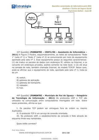 Questões comentadas de Informática para INSS
Analista e Técnico de Seguro Social
Prof Victor Dalton Aula 00
Prof. Victor Dalton
www.estrategiaconcursos.com.br 119 de 122
43ª Questão) (FUNDATEC CREF2/RS Assistente de Informática
2011) A Figura 3 mostra, esquematicamente, as redes de computadores "Rede
1" (seta nº 1) e "Rede 2" (seta nº 2) se comunicando por meio do equipamento
apontado pela seta nº 3. Esse equipamento possui as seguintes características:
(1) ele traduz os pacotes de dados com endereços IP, válidos na Internet, e os
converte em endereços privados, aceitos somente na rede local; e (2) ele atua
na camada de rede, também chamada Internet, do modelo TCP/IP. Nesse caso,
pode-se afirmar que o equipamento de rede, apontado pela seta nº 3, trata-se
de um
A) switch.
B) gateway de aplicação.
C) gateway de transporte.
D) roteador.
E) hub.
44ª Questão) (FUNDATEC Município de Foz do Iguaçu Estagiário
de Tecnologia da Informação 2011) Os protocolos UDP e TCP são
utilizados na comunicação entre computadores interligados em rede. Sobre
esses protocolos, afirma-se que:
I. Os pacotes TCP podem ser entregues fora de ordem ou mesmo
duplicados.
II. O protocolo TCP é um serviço de conexão orientada.
III. No protocolo UDP, o estabelecimento da conexão é feito através do
esquema three-way handshake.
Quais estão corretas?
00000000000
00000000000 - DEMO
 