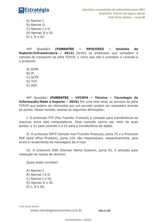 Questões comentadas de Informática para INSS
Analista e Técnico de Seguro Social
Prof Victor Dalton Aula 00
Prof. Victor Dalton
www.estrategiaconcursos.com.br 120 de 122
A) Apenas I.
B) Apenas II.
C) Apenas I e II.
D) Apenas II e III.
E) I, II e III.
45ª Questão) (FUNDATEC PROCERGS Analista de
Suporte/Infraestrutura 2012) Dentre os protocolos que compõem a
camada de transporte da pilha TCP/IP, o único que não é orientado à conexão é
o protocolo
A) ICMP.
B) IP.
C) SCTP.
D) TCP.
E) UDP.
46ª Questão) (FUNDATEC UFCSPA Técnico Tecnologia da
Informação/Rede e Suporte 2010) Em uma rede local, os serviços da pilha
TCP/IP que podem ser oferecidos por um servidor podem ser acessados através
de portas. Nesse sentido, analise as seguintes afirmações:
I. O protocolo FTP (File Transfer Protocol) é utilizado para transferência de
arquivos entre dois computadores. Essa conexão ocorre por meio de duas
portas: a 21 para controle e a 22 para a transferência de dados.
II. O protocolo SMTP (Simple mail Transfer Protocol), porta 25 e o Protocolo
POP (post office Protocol), porta 110, são responsáveis, respectivamente, pelo
envio e recebimento de mensagens de e-mail.
III. O protocolo DNS (Domain Name System), porta 53, é utilizado para
resolução de nomes de domínio.
Quais estão corretas?
A) Apenas I.
B) Apenas I e II.
C) Apenas I e III.
D) Apenas II e III.
E) I, II e III.
00000000000
00000000000 - DEMO
 