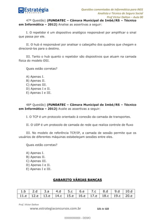 Questões comentadas de Informática para INSS
Analista e Técnico de Seguro Social
Prof Victor Dalton Aula 00
Prof. Victor Dalton
www.estrategiaconcursos.com.br 121 de 122
47ª Questão) (FUNDATEC Câmara Municipal de Imbé/RS Técnico
em Informática 2012) Analise as assertivas a seguir:
I. O repetidor é um dispositivo analógico responsável por amplificar o sinal
que passa por ele.
II. O hub é responsável por analisar o cabeçalho dos quadros que chegam e
direcioná-los para o destino.
III. Tanto o hub quanto o repetidor são dispositivos que atuam na camada
física do modelo OSI.
Quais estão corretas?
A) Apenas I.
B) Apenas II.
C) Apenas III.
D) Apenas I e II.
E) Apenas I e III.
48ª Questão) (FUNDATEC Câmara Municipal de Imbé/RS Técnico
em Informática 2012) Avalie as assertivas a seguir:
I. O TCP é um protocolo orientado à conexão da camada de transportes.
II. O UDP é um protocolo de camada de rede que realiza controle de fluxo
III. No modelo de referência TCP/IP, a camada de sessão permite que os
usuários de diferentes máquinas estabeleçam sessões entre eles.
Quais estão corretas?
A) Apenas I.
B) Apenas II.
C) Apenas III.
D) Apenas I e II.
E) Apenas I e III.
GABARITO VÁRIAS BANCAS
1.b 2.d 3.a 4.d 5.c 6.e 7.c 8.d 9.d 10.d
11.e 12.e 13.e 14.c 15.e 16.e 17.e 18.c 19.c 20.e
00000000000
00000000000 - DEMO
 