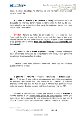 Questões comentadas de Informática para INSS
Analista e Técnico de Seguro Social
Prof Victor Dalton Aula 00
Prof. Victor Dalton
www.estrategiaconcursos.com.br 12 de 122
acessa o site do Estratégia na Internet, ele está no mesmo local que você
ou bem longe? Rs.
7 (CESPE CBM/CE 1º Tenente - 2014) Os fóruns ou listas de
discussão na Internet, denominados também salas de chat ou de bate-
papo, dispõem de ambiente on-line para discussão em tempo real entre
os membros cadastrados.
Errado! Fóruns ou listas de discussão não são salas de chat
(conversa). No chat, a conversa é em tempo real. Nas listas e fóruns, as
pessoas deixam as suas mensagens na página, e quem quiser responder
o faz quando estiver online. Isso não acontece, necessariamente, em
tempo real.
8 (CESPE FUB Nível Superior - 2014) Diversas tecnologias
estão envolvidas na ligação de computadores em redes, o que gera uma
pluralidade de combinações de redes.
Correto. Frase mais genérica impossível. Esse tipo de sentença
quase sempre é correta.
9 (CESPE MPE/PI Técnico Ministerial Informática -
2011) A intranet é uma rede de computadores que utiliza praticamente
as mesmas tecnologias que são utilizadas na Internet, a principal
diferença entre elas está no fato de que a intranet não permite utilizar
todos os serviços de rede comuns na Internet, como o http e o FTP.
Errada! A diferença da internet pra intranet é que a intranet é
restrita apenas a um determinado grupo de computadores, como, por
exemplo, os computadores de uma empresa. A internet, por sua vez, é
pública. Bom momento para revisarmos Internet, Intranet e Extranet.
00000000000
00000000000 - DEMO
 