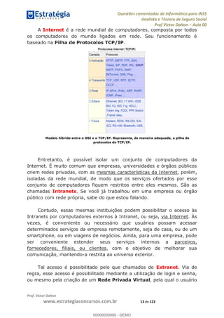 Questões comentadas de Informática para INSS
Analista e Técnico de Seguro Social
Prof Victor Dalton Aula 00
Prof. Victor Dalton
www.estrategiaconcursos.com.br 13 de 122
A Internet é a rede mundial de computadores, composta por todos
os computadores do mundo ligados em rede. Seu funcionamento é
baseado na Pilha de Protocolos TCP/IP.
Modelo híbrido entre o OSI e o TCP/IP. Representa, de maneira adequada, a pilha de
protocolos do TCP/IP.
Entretanto, é possível isolar um conjunto de computadores da
Internet. É muito comum que empresas, universidades e órgãos públicos
criem redes privadas, com as mesmas características da Internet, porém,
isoladas da rede mundial, de modo que os serviços ofertados por esse
conjunto de computadores fiquem restritos entre eles mesmos. São as
chamadas Intranets. Se você já trabalhou em uma empresa ou órgão
público com rede própria, sabe do que estou falando.
Contudo, essas mesmas instituições podem possibilitar o acesso às
Intranets por computadores externos à Intranet, ou seja, via Internet. Às
vezes, é conveniente ou necessário que usuários possam acessar
determinados serviços da empresa remotamente, seja de casa, ou de um
smartphone, ou em viagens de negócios. Ainda, para uma empresa, pode
ser conveniente estender seus serviços internos a parceiros,
fornecedores, filiais, ou clientes, com o objetivo de melhorar sua
comunicação, mantendo-a restrita ao universo exterior.
Tal acesso é possibilitado pelo que chamados de Extranet. Via de
regra, esse acesso é possibilitado mediante a utilização de login e senha,
ou mesmo pela criação de um Rede Privada Virtual, pela qual o usuário
00000000000
00000000000 - DEMO
 