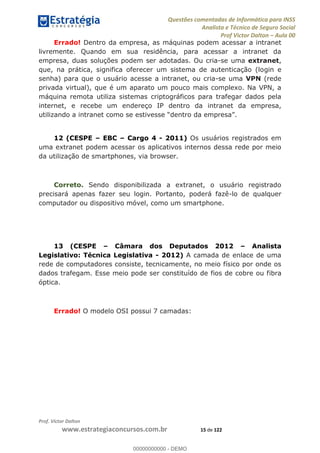 Questões comentadas de Informática para INSS
Analista e Técnico de Seguro Social
Prof Victor Dalton Aula 00
Prof. Victor Dalton
www.estrategiaconcursos.com.br 15 de 122
Errado! Dentro da empresa, as máquinas podem acessar a intranet
livremente. Quando em sua residência, para acessar a intranet da
empresa, duas soluções podem ser adotadas. Ou cria-se uma extranet,
que, na prática, significa oferecer um sistema de autenticação (login e
senha) para que o usuário acesse a intranet, ou cria-se uma VPN (rede
privada virtual), que é um aparato um pouco mais complexo. Na VPN, a
máquina remota utiliza sistemas criptográficos para trafegar dados pela
internet, e recebe um endereço IP dentro da intranet da empresa,
12 (CESPE EBC Cargo 4 - 2011) Os usuários registrados em
uma extranet podem acessar os aplicativos internos dessa rede por meio
da utilização de smartphones, via browser.
Correto. Sendo disponibilizada a extranet, o usuário registrado
precisará apenas fazer seu login. Portanto, poderá fazê-lo de qualquer
computador ou dispositivo móvel, como um smartphone.
13 (CESPE Câmara dos Deputados 2012 Analista
Legislativo: Técnica Legislativa - 2012) A camada de enlace de uma
rede de computadores consiste, tecnicamente, no meio físico por onde os
dados trafegam. Esse meio pode ser constituído de fios de cobre ou fibra
óptica.
Errado! O modelo OSI possui 7 camadas:
00000000000
00000000000 - DEMO
 