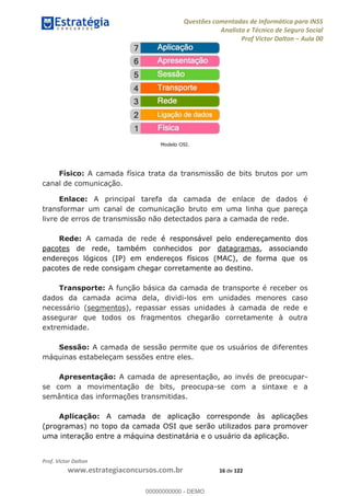 Questões comentadas de Informática para INSS
Analista e Técnico de Seguro Social
Prof Victor Dalton Aula 00
Prof. Victor Dalton
www.estrategiaconcursos.com.br 16 de 122
Modelo OSI.
Físico: A camada física trata da transmissão de bits brutos por um
canal de comunicação.
Enlace: A principal tarefa da camada de enlace de dados é
transformar um canal de comunicação bruto em uma linha que pareça
livre de erros de transmissão não detectados para a camada de rede.
Rede: A camada de rede é responsável pelo endereçamento dos
pacotes de rede, também conhecidos por datagramas, associando
endereços lógicos (IP) em endereços físicos (MAC), de forma que os
pacotes de rede consigam chegar corretamente ao destino.
Transporte: A função básica da camada de transporte é receber os
dados da camada acima dela, dividi-los em unidades menores caso
necessário (segmentos), repassar essas unidades à camada de rede e
assegurar que todos os fragmentos chegarão corretamente à outra
extremidade.
Sessão: A camada de sessão permite que os usuários de diferentes
máquinas estabeleçam sessões entre eles.
Apresentação: A camada de apresentação, ao invés de preocupar-
se com a movimentação de bits, preocupa-se com a sintaxe e a
semântica das informações transmitidas.
Aplicação: A camada de aplicação corresponde às aplicações
(programas) no topo da camada OSI que serão utilizados para promover
uma interação entre a máquina destinatária e o usuário da aplicação.
00000000000
00000000000 - DEMO
 